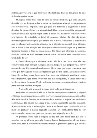 pedras, gravetos ou o que houvesse 14. Nenhum deles se lembrava do que
tinha visto sob a mesa.
O Nagual então tirou tudo de cima da mesa e mandou que cada um, um
de cada vez, se deitasse sobre a mesa, de barriga para baixo, e examinasse o
solo debaixo dela. Explicou-lhes que para um feiticeiro o nagual era o local
debaixo da mesa. Como era inimaginável lidar com a imensidão do nagual,
exemplificado por aquele lugar vasto e ermo, os feiticeiros tomavam como
seu terreno de atividade o local diretamente abaixo da ilha do tonal,
mostrado graficamente pelo que estava sob a mesa. O local era o domínio do
que ele chamava de segunda atenção, ou a atenção do nagual, ou a atenção
sob a mesa. Essa atenção era alcançada somente depois que os guerreiros
tivessem limpado o topo de suas mesas. Ele disse que alcançar a. segunda
atenção reunia as duas atenções numa única unidade e essa unidade era a
totalidade do ser.
A Gorda disse que a demonstração dele fora tão clara para ela que
compreendeu logo por que o Nagual a fizera limpar a sua própria vida, varrer
o tonal de sua ilha, como ele o chamara. Ele achava que tinha realmente tido
sorte por ter seguido todas as sugestões que ele lhe fizera. Ele ainda estava
longe de unificar suas duas atenções, mas sua diligência resultara numa
vida impecável, que eram, conforme ele lhe assegurara, o único meio dela
perder a forma humana. Perder a forma humana era o requisito necessário
para unificar as duas atenções.
— A atenção sob a mesa é a chave para tudo o que fazem os
feiticeiros — continuou ela. — A fim de alcançar essa atenção, o Nagual
e Genaro nos ensinaram a sonhar e a você ensinaram as plantas do poder.
Não sei o que lhe fizeram para ensinar-lhe a sonhar; o Nagual nos ensinou a
contemplar. Ele nunca nos dizia o que estava realmente fazendo conosco.
Apenas ensinou-nos a contemplar. Nunca soubemos que contemplar era o
meio de prender a nossa segunda atenção. Os sonhadores têm de ser
contempladores antes de poderem prender sua segunda atenção.
“A primeira coisa que o Nagual fez foi pôr uma folha seca no solo e
mandar que eu olhasse para ela durante horas. Todos os dias ele me trazia
uma folha seca e a colocava na minha frente. A princípio, pensei que fosse a
 