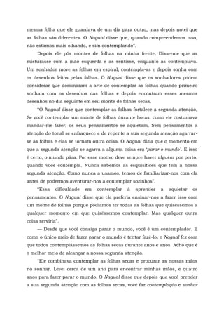 mesma folha que ele guardava de um dia para outro, mas depois notei que
as folhas são diferentes. O Nagual disse que, quando compreendemos isso,
não estamos mais olhando, e sim contemplando”.
Depois ele pôs montes de folhas na minha frente, Disse-me que as
misturasse com a mão esquerda e as sentisse, enquanto as contemplava.
Um sonhador move as folhas em espiral, contempla-as e depois sonha com
os desenhos feitos pelas folhas. O Nagual disse que os sonhadores podem
considerar que dominaram a arte de contemplar as folhas quando primeiro
sonham com os desenhos das folhas e depois encontram esses mesmos
desenhos no dia seguinte em seu monte de folhas secas.
“O Nagual disse que contemplar as folhas fortalece a segunda atenção,
Se você contemplar um monte de folhas durante horas, como ele costumava
mandar-me fazer, os seus pensamentos se aquietam. Sem pensamentos a
atenção do tonal se enfraquece e de repente a sua segunda atenção agarrar-
se às folhas e elas se tornam outra coisa. O Nagual dizia que o momento em
que a segunda atenção se agarra a alguma coisa era ‘parar o mundo’. E isso
é certo, o mundo pára. Por esse motivo deve sempre haver alguém por perto,
quando você contempla. Nunca sabemos as esquisitices que tem a nossa
segunda atenção. Como nunca a usamos, temos de familiarizar-nos com ela
antes de podermos aventurar-nos a contemplar sozinhos”.
“Essa dificuldade em contemplar á aprender a aquietar os
pensamentos. O Nagual disse que ele preferia ensinar-nos a fazer isso com
um monte de folhas porque podíamos ter todas as folhas que quiséssemos a
qualquer momento em que quiséssemos contemplar. Mas qualquer outra
coisa serviria”.
— Desde que você consiga parar o mundo, você é um contemplador. E
como o único meio de fazer parar o mundo é tentar fazê-lo, o Nagual fez com
que todos contemplássemos as folhas secas durante anos e anos. Acho que é
o melhor meio de alcançar a nossa segunda atenção.
“Ele combinava contemplar as folhas secas e procurar as nossas mãos
no sonhar. Levei cerca de um ano para encontrar minhas mãos, e quatro
anos para fazer parar o mundo. O Nagual disse que depois que você prender
a sua segunda atenção com as folhas secas, você faz contemplação e sonhar
 