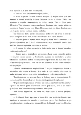para expandi-la. E é só isso, contemplar”.
— Você faz tudo parecer tão simples, Gorda,
— Tudo o que os toltecas fazem é simples. O Nagual disse que para
prender a nossa segunda atenção bastava tentar e tentar. Todas nós
paramos o mundo contemplando as folhas secas, Você e Elígio eram
diferentes. Você mesmo o fez com as plantas do poder, mas eu não sabia que
caminho o Nagual seguiu com Elígio. Ele nunca quis me dizer. Contou-me a
seu respeito porque temos o mesmo trabalho.
Eu disse que tinha escrito em minhas notas que só tivera a primeira
noção completa de ter feito parar o mundo dois dias antes. Ela riu.
— Você fez parar o mundo antes de qualquer de nós — disse ela. — O
que você pensa que fez, quando tomou todas aquelas plantas do poder? Você
nunca o fez contemplando, como nós, é só isso.
— O monte de folhas secas foi a única coisa que o Nagual mandava
vocês contemplarem?
— Depois que os sonhadores aprendem a fazer parar o mundo, podem
contemplar outras coisas; e, finalmente, quando os sonhadores perdem
totalmente sua forma, podem contemplar qualquer coisa. Eu faço isso. Posso
entrar em qualquer coisa. Mas ele nos fez obedecer a uma certa ordem na
contemplação.
Primeiro contemplamos as plantinhas. O Nagual nos preveniu de que as
plantinhas são muito perigosas. Seu poder é concentrado; têm uma luz
muito intensa e sentem quando os sonhadores as estão contemplando.
“Imediatamente movem sua luz e a dirigem para o contemplador. Os
sonhadores têm de escolher um tipo de planta para contemplarem”.
“Depois contemplamos as árvores. Os sonhadores também têm um tipo
especial de árvore para contemplar. Nesse particular, você e eu somos
iguais; nós dois somos contempladores de eucaliptos”.
Pela minha expressão, ela deve ter adivinhado a minha pergunta
seguinte.
— O Nagual disse que com o fumo dele você podia facilmente fazer
funcionar a sua segunda atenção — continuou ela. — Você focalizou a sua
atenção muitas e muitas vezes nos prediletos do Nagual, os corvos. Ele disse
 