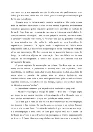 que uma vez a sua segunda atenção focalizou-se tão perfeitamente num
corvo que ela voou, como voa um corvo, para o único pé de eucalipto que
havia nas redondezas.
Durante anos eu tinha pensado naquela experiência. Não podia pensar
nela de nenhum outro modo a não ser um estado hipnótico incrivelmente
complexo, provocado pelos cogumelos psicotrópicos contidos na mistura de
fumo de Dom Juan em combinação com sua perícia como manipulador do
comportamento. Ele sugeriu uma catarse perpétua em mim, a de virar corvo
e perceber o mundo como corvo. O resultado era que eu percebia o mundo
de uma maneira que não podia ter sido parte de meu inventário de
experiências passadas. De algum modo a explicação da Gorda tinha
simplificado tudo. Ela disse que o Nagual depois as fez contemplar criaturas
vivas, em movimento. Ele lhes contou que os pequenos insetos eram, de
longe, os melhores objetos de observação. Sua mobilidade os tornava
inócuos ao contemplador, o oposto das plantas que tiravam sua luz
diretamente da terra.
O passo seguinte foi contemplar as pedras. Ela disse que as rochas
eram muito velhas e poderosas e tinham uma luz específica, meio
esverdeada, em contraste com a luz branca das plantas e a luz amarelada de
seres vivos e móveis. As pedras não se abriam facilmente aos
contempladores, mas valia a pena estes persistirem, pois as rochas tinham
segredos especiais, escondidos em seu âmago, segredos que podiam ajudar
os feiticeiros em seu "sonhar".
— Que coisas são essas que as pedras lhe revelam? — perguntei.
— Quando contemplo o âmago da pedra — disse ela — sempre capto
um sopro de um aroma especial, próprio daquela pedra. Quando vago no
meu sonhar, sei onde estou porque sou guiada por esses aromas.
Ela disse que a hora do dia era um fator importante na contemplação
das árvores e das pedras. De manha cedo as árvores e as pedras ficavam
duras e sua luz era fraca. Por volta do meio-dia é que estavam no seu auge,
e a contemplação a essa hora se fazia para captar sua luz e poder. De
tardinha as árvores e as pedras ficavam sossegadas e tristes, especialmente
as árvores. A Gorda disse que naquela hora as árvores davam a sensação de
 