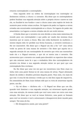 estarem contemplando o contemplador.
Uma segunda série na ordem da contemplação era contemplar os
fenômenos cíclicos; a chuva e o nevoeiro. Ela disse que os contempladores
podem focalizar sua segunda atenção sobre a própria chuva e mover-se com
ela, ou focalizá-la nos fundos e usar a chuva como uma espécie de lente de
aumento para revelar coisas ocultas. Os lugares do poder ou lugares a serem
evitados são encontrados contemplando-se a chuva. Os lugares de poder são
amarelados e os lugares a serem evitados são de um verde intenso.
A Gorda disse que o nevoeiro era sem dúvida a coisa mais misteriosa do
mundo para um contemplador e que podia ser usado das mesmas duas
maneiras que se usava a chuva. Mas não cedia facilmente às mulheres, e
mesmo depois dela ter perdido sua forma humana, o nevoeiro continuou a
lhe ser inacessível. Ela disse que o Nagual um dia a fez "ver" uma névoa
verde na ponta de uma massa de nevoeiro e lhe disse que aquela era a
segunda atenção de um contemplador de nevoeiro que vivia nas montanhas
onde ela e o Nagual estavam, e que ele se movia com o nevoeiro. Ela
acrescentou que o nevoeiro era usado para descobrir os espectros das coisas
que não estavam mais lá e que o verdadeiro feito dos contempladores do
nevoeiro era deixar a sua segunda atenção entrar no que quer que sua
contemplação lhes revelasse.
Eu lhe disse que uma vez em que me encontrava com Dom Juan eu
tinha visto uma ponte formar-se de uma massa de névoa. Fiquei abismado
diante da nitidez e detalhes precisos daquela ponte. Para mim, era mais do
que real. A cena foi tão intensa e vivida que eu não fora capaz de esquecê-la.
Os comentários de Dom Juan tinham sido que eu teria de atravessar aquela
ponte, um dia.
— Eu sei disso — declarou ela. — O Nagual me disse que um dia,
quando você dominar a sua segunda atenção, vai atravessar aquela ponte
com essa atenção, do mesmo modo que você voou como um corvo com essa
atenção. Ele disse que se você se tornar feiticeiro, uma ponte se formará
para você no nevoeiro e você a atravessará e desaparecerá deste mundo para
sempre. Tal como ele fez.
— Ele desapareceu assim, por uma ponte?
 