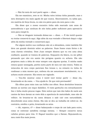 — Não há meio de você partir agora — disse.
Ela me examinou, sem se rir. Minha raiva íntima tinha passado, mas o
meu desespero era mais agudo do que nunca. Sinceramente, eu sabia que,
em matéria de força bruta, eu não era páreo para ela nem para o cão.
Ela disse que o nosso encontro tinha sido marcado com anos de
antecedência e que nenhum de nós tinha poder suficiente para apressá-lo
nem para rompê-lo.
— Não se desgaste tentando deixar-me — disse. — É tão inútil quanto
eu tentar conservá-lo aqui. Algo além da sua vontade o libertará daqui e algo
além da minha vontade o conservará aqui.
Por algum motivo sua confiança não só a abrandara, como também lhe
dera um grande domínio sobre as palavras. Suas frases eram fortes e de
uma clareza cristalina. Dom Juan sempre dissera que eu era uma alma
confiante, quando se tratava de palavras. Enquanto ela falava, eu me pilhei
pensando que não era assim tão perigosa quanto eu achava. Ela não
projetava mais a idéia de estar sempre com alguma queixa. Á minha razão
estava quase sossegada, porém outra parte de meu ser não estava. Todos os
músculos de meu corpo pareciam fios tensos e, no entanto eu tinha de
confessar a mim mesmo que, embora ela me assustasse mortalmente, eu a
achava muito atraente. Ela estava me vigiando.
— Vou-lhe mostrar como é inútil você tentar partir — disse ela,
levantando-se da cama. — Vou ajudá-lo. De que está precisando?
Ela olhou para mim com um brilho nos olhos. Seus dentinhos brancos
davam ao sorriso um toque diabólico. O rosto gorducho era estranhamente
liso e tinha muito poucas rugas. Dois sulcos que iam dos lados do nariz aos
cantos da boca davam ao rosto dela a aparência de maturidade, mas não de
velhice. Ao levantar-se da cama deixara o xale cair com naturalidade,
descobrindo seus seios cheios. Ela não se deu ao trabalho de cobrir-se. Ao
contrário, estofou o peito, levantando os seios.
— Ah, reparou, é? — disse balançando o corpo de um lado para outro,
como se estivesse satisfeita consigo mesma. — Sempre conservo meus
cabelos presos para trás. O Nagual mandou que o fizesse, Repuxando-os,
meu rosto fica mais jovem.
 