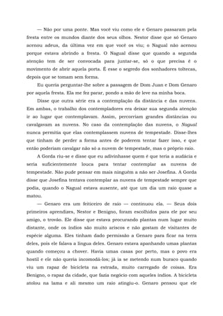 — Não por uma ponte. Mas você viu como ele e Genaro passaram pela
fresta entre os mundos diante dos seus olhos. Nestor disse que só Genaro
acenou adeus, da última vez em que você os viu; o Nagual não acenou
porque estava abrindo a fresta. O Nagual disse que quando a segunda
atenção tem de ser convocada para juntar-se, só o que precisa ê o
movimento de abrir aquela porta. É esse o segredo dos sonhadores toltecas,
depois que se tomam sem forma.
Eu queria perguntar-lhe sobre a passagem de Dom Juan e Dom Genaro
por aquela fresta. Ela me fez parar, pondo a mão de leve na minha boca.
Disse que outra série era a contemplação da distância e das nuvens.
Em ambas, o trabalho dos contempladores era deixar sua segunda atenção
ir ao lugar que contemplavam. Assim, percorriam grandes distâncias ou
cavalgavam as nuvens. No caso da contemplação das nuvens, o Nagual
nunca permitia que elas contemplassem nuvens de tempestade. Disse-lhes
que tinham de perder a forma antes de poderem tentar fazer isso, e que
então poderiam cavalgar não só a nuvem de tempestade, mas o próprio raio.
A Gorda riu-se e disse que eu adivinhasse quem é que teria a audácia e
seria suficientemente louca para tentar contemplar as nuvens de
tempestade. Não pude pensar em mais ninguém a não ser Josefina. A Gorda
disse que Josefina tentava contemplar as nuvens de tempestade sempre que
podia, quando o Nagual estava ausente, até que um dia um raio quase a
matou.
— Genaro era um feiticeiro de raio — continuou ela. — Seus dois
primeiros aprendizes, Nestor e Benigno, foram escolhidos para ele por seu
amigo, o trovão. Ele disse que estava procurando plantas num lugar muito
distante, onde os índios são muito ariscos e não gostam de visitantes de
espécie alguma. Eles tinham dado permissão a Genaro para ficar na terra
deles, pois ele falava a língua deles. Genaro estava apanhando umas plantas
quando começou a chover. Havia umas casas por perto, mas o povo era
hostil e ele não queria incomodá-los; já ia se metendo num buraco quando
viu um rapaz de bicicleta na estrada, muito carregado de coisas. Era
Benigno, o rapaz da cidade, que fazia negócio com aqueles índios. A bicicleta
atolou na lama e ali mesmo um raio atingiu-o. Genaro pensou que ele
 