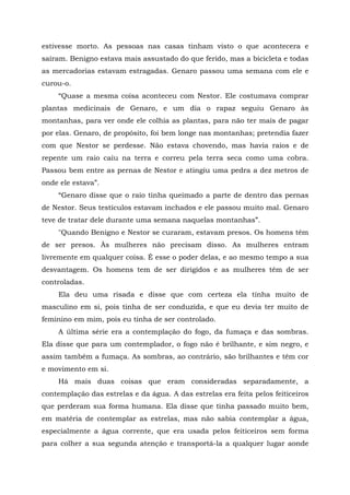 estivesse morto. As pessoas nas casas tinham visto o que acontecera e
saíram. Benigno estava mais assustado do que ferido, mas a bicicleta e todas
as mercadorias estavam estragadas. Genaro passou uma semana com ele e
curou-o.
“Quase a mesma coisa aconteceu com Nestor. Ele costumava comprar
plantas medicinais de Genaro, e um dia o rapaz seguiu Genaro às
montanhas, para ver onde ele colhia as plantas, para não ter mais de pagar
por elas. Genaro, de propósito, foi bem longe nas montanhas; pretendia fazer
com que Nestor se perdesse. Não estava chovendo, mas havia raios e de
repente um raio caiu na terra e correu pela terra seca como uma cobra.
Passou bem entre as pernas de Nestor e atingiu uma pedra a dez metros de
onde ele estava”.
“Genaro disse que o raio tinha queimado a parte de dentro das pernas
de Nestor. Seus testículos estavam inchados e ele passou muito mal. Genaro
teve de tratar dele durante uma semana naquelas montanhas”.
"Quando Benigno e Nestor se curaram, estavam presos. Os homens têm
de ser presos. Às mulheres não precisam disso. As mulheres entram
livremente em qualquer coisa. É esse o poder delas, e ao mesmo tempo a sua
desvantagem. Os homens tem de ser dirigidos e as mulheres têm de ser
controladas.
Ela deu uma risada e disse que com certeza ela tinha muito de
masculino em si, pois tinha de ser conduzida, e que eu devia ter muito de
feminino em mim, pois eu tinha de ser controlado.
A última série era a contemplação do fogo, da fumaça e das sombras.
Ela disse que para um contemplador, o fogo não é brilhante, e sim negro, e
assim também a fumaça. As sombras, ao contrário, são brilhantes e têm cor
e movimento em si.
Há mais duas coisas que eram consideradas separadamente, a
contemplação das estrelas e da água. A das estrelas era feita pelos feiticeiros
que perderam sua forma humana. Ela disse que tinha passado muito bem,
em matéria de contemplar as estrelas, mas não sabia contemplar a água,
especialmente a água corrente, que era usada pelos feiticeiros sem forma
para colher a sua segunda atenção e transportá-la a qualquer lugar aonde
 
