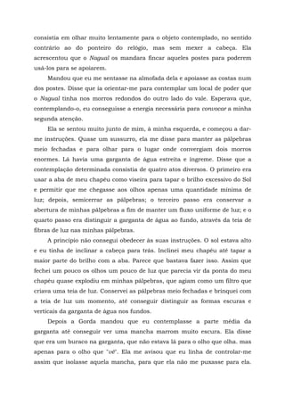 consistia em olhar muito lentamente para o objeto contemplado, no sentido
contrário ao do ponteiro do relógio, mas sem mexer a cabeça. Ela
acrescentou que o Nagual os mandara fincar aqueles postes para poderem
usá-los para se apoiarem.
Mandou que eu me sentasse na almofada dela e apoiasse as costas num
dos postes. Disse que ia orientar-me para contemplar um local de poder que
o Nagual tinha nos morros redondos do outro lado do vale. Esperava que,
contemplando-o, eu conseguisse a energia necessária para convocar a minha
segunda atenção.
Ela se sentou muito junto de mim, à minha esquerda, e começou a dar-
me instruções. Quase um sussurro, ela me disse para manter as pálpebras
meio fechadas e para olhar para o lugar onde convergiam dois morros
enormes. Lá havia uma garganta de água estreita e íngreme. Disse que a
contemplação determinada consistia de quatro atos diversos. O primeiro era
usar a aba de meu chapéu como viseira para tapar o brilho excessivo do Sol
e permitir que me chegasse aos olhos apenas uma quantidade mínima de
luz; depois, semicerrar as pálpebras; o terceiro passo era conservar a
abertura de minhas pálpebras a fim de manter um fluxo uniforme de luz; e o
quarto passo era distinguir a garganta de água ao fundo, através da teia de
fibras de luz nas minhas pálpebras.
A princípio não consegui obedecer às suas instruções. O sol estava alto
e eu tinha de inclinar a cabeça para trás. Inclinei meu chapéu até tapar a
maior parte do brilho com a aba. Parece que bastava fazer isso. Assim que
fechei um pouco os olhos um pouco de luz que parecia vir da ponta do meu
chapéu quase explodiu em minhas pálpebras, que agiam como um filtro que
criava uma teia de luz. Conservei as pálpebras meio fechadas e brinquei com
a teia de luz um momento, até conseguir distinguir as formas escuras e
verticais da garganta de água nos fundos.
Depois a Gorda mandou que eu contemplasse a parte média da
garganta até conseguir ver uma mancha marrom muito escura. Ela disse
que era um buraco na garganta, que não estava lá para o olho que olha. mas
apenas para o olho que "vê". Ela me avisou que eu linha de controlar-me
assim que isolasse aquela mancha, para que ela não me puxasse para ela.
 