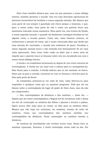 Dom Juan também dissera que, uma vez que paramos o nosso diálogo
interno, também paramos o mundo. Isso era uma descrição operacional do
processo inconcebível de focalizar a nossa segunda atenção. Ele dissera que
uma parte de nos sempre é guardada sob chave porque a tememos, e que,
para a nossa razão, essa parte de nós é como um parente louco que
mantemos trancado numa masmorra. Essa parte era, nos termos da Gorda,
a nossa segunda atenção, e quando ela finalmente conseguia focalizar-se em
alguma coisa, o mundo parava. Como nós, como homens comuns, só
conhecemos a atenção do tonal, não é muito rebuscado dizer que desde que
essa atenção for cancelada, o mundo tem realmente de parar. Focalizar a
nossa segunda atenção louca e não treinada tem forçosamente de ser uma
coisa apavorante. Dom Juan tinha razão ao dizer que o único meio de
impedir que o parente louco se forçasse sobre nós era escudando-nos com o
nosso eterno diálogo interno.
A Gorda e as irmãzinhas levantaram-se depois de uns trinta minutos de
contemplação. A Gorda fez um sinal com a cabeça para eu acompanhá-las.
Elas foram para a cozinha. A Gorda indicou que eu me sentasse no banco.
Disse que ia para a estrada, encontrar-se com os Genaros e levá-los para lá.
Saiu pela porta da frente.
As irmãzinhas sentaram-se em volta de mim. Lídia ofereceu-se para
responder a qualquer coisa que eu quisesse perguntar. Pedi que ela me
falasse sobre a contemplação do lugar de poder de Dom Juan, mas ela não
me compreendeu.
— Sou contempladora da distância e das sombras — disse ela. —
Depois que me tomei contempladora o Nagual me fez recomeçar tudo e dessa
vez tive de contemplar as sombras das folhas e plantas e árvores e pedras.
Agora nunca olho mais para as coisas; só olho para as sombras delas.
Mesmo que não haja luz nenhuma, há sombras; mesmo de noite há
sombras. Como sou contempladora das sombras também sou
contempladora da distância. Posso contemplar as sombras mesmo a
distância.
As sombras da manhãzinha não revelam muita coisa. Nessa hora as
sombras repousam. Portanto, é inútil contemplar muito cedo no dia. Por
 