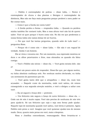 — Pablito é contemplador de pedras — disse Lídia, — Nestor é
contemplador de chuva e das plantas e Benigno ê contemplador da
distância, Mas não me faça mais perguntas porque perderei o meu poder se
lhe contar mais.
— Como é que a Gorda me conta tudo?
— A Gorda perdeu a forma — respondeu Lídia. — Quando eu perdera
minha também lhe contarei tudo, Mas a essa altura você não há de querer
saber. Você só quer porque é burro como nós. No dia em que perdermos a
nossa forma todos nós vamos deixar de ser burros.
— Por que você faz tantas perguntas, quando sabe de tudo isso? —
perguntou Rosa.
— Porque ele é como nós — disse Lídia. — Ele não é um nagual de
verdade. Ainda é um homem.
Ela se virou e encarou-me. Por um momento, sua expressão mostrou-se
dura e os olhos penetrantes e frios, mas abrandou se quando ela falou
comigo.
— Você e Pablito são sócios — disse ela. — Você gosta mesmo dele. não
é?
Pensei um pouco antes de responder. Disse-lhe que, por algum motivo,
eu tinha absoluta confiança nele. Por nenhum motivo declarado, eu tinha
um sentimento de parentesco por ele.
— Você gosta tanto dele que o atrapalhou — disse ela, num tom
acusador. — Naquele cume da montanha, onde você saltou, ele estava
conseguindo a sua segunda atenção sozinho, e você o obrigou a saltar com
você.
— Eu só segurei o braço dele — protestei.
— Um feiticeiro não segura o braço de outro feiticeiro — disse ela. —
Cada um de nós é muito capaz. Você não precisa de nenhuma de nós três
para ajudá-lo. Só um feiticeiro que veja e seja sem forma pode ajudar.
Naquele topo de montanha quando você saltou, você devia ir primeiro. Agora
Pablito está preso a você. Imagino que você quisesse ajudar-nos do mesmo
modo. Deus, quanto mais penso em você, mais o desprezo.
Rosa e Josefina concordaram, resmungando. Rosa levantou-se e
 