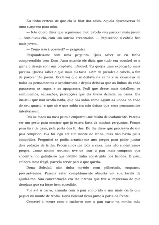 Eu tinha certeza de que ela ia falar dos seios. Aquela desconversa foi
uma surpresa para mim.
— Não quero dizer que repuxando meu cabelo vou parecer mais jovem
— continuou ela, com um sorriso encantador. — Repuxando o cabelo fico
mais jovem.
— Como isso é possível? — perguntei.
Respondeu-me com uma pergunta. Quis saber se eu tinha
compreendido bem Dom Juan quando ele dizia que tudo era possível se a
gente o deseja com um propósito inflexível. Eu queria uma explicação mais
precisa. Queria saber o que mais ela fazia, além de prender o cabelo, a fim
de parecer tão jovem. Declarou que se deitava na cama e se esvaziava de
todos os pensamentos e sentimentos e depois deixava que as linhas do chão
puxassem as rugas e as apagassem. Pedi que desse mais detalhes: os
sentimentos, sensações, percepções que ela tivera deitada na cama. Ela
insistiu que não sentia nada, que não sabia como agiam as linhas no chão
do seu quarto, e que só o que sabia era não deixar que seus pensamentos
interferissem.
Pôs as mãos no meu peito e empurrou-me muito delicadamente. Parecia
ser um gesto para mostrar que já estava farta de minhas perguntas. Fomos
para fora de casa, pela porta dos fundos. Eu lhe disse que precisava de um
pau comprido. Ela foi logo até um monte de lenha, mas não havia paus
compridos. Perguntei se podia arranjar-me uns pregos para poder juntar
dois pedaços de lenha. Procuramos por toda a casa, mas não encontramos
pregos. Como último recurso, tive de tirar o pau mais comprido que
encontrei no galinheiro que Pablito tinha construído nos fundos. O pau,
embora meio frágil, parecia servir para o que queria.
Dona Soledad não tinha sorrido nem pilheriado, enquanto
procurávamos. Parecia estar completamente absorta em sua tarefa de
ajudar-me. Sua concentração era tão intensa que tive a impressão de que
desejava que eu fosse bem sucedido.
Fui até o carro, armado com o pau comprido e um mais curto que
peguei no monte de tenha. Dona Soledad ficou junto à porta da frente.
Comecei a mexer com o cachorro com o pau curto na minha mão
 