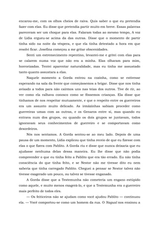 encarou-me, com os olhos cheios de raiva. Quis saber o que eu pretendia
fazer com elas. Eu disse que pretendia partir muito em breve. Essas palavras
pareceram ser um choque para elas. Falaram todas ao mesmo tempo, A voz
de Lídia ergueu-se acima da das outras. Disse que o momento de partir
tinha sido na noite da véspera, e que ela tinha detestado a hora em que
resolvi ficar. Josefina começou a me gritar obscenidades.
Senti um estremecimento repentino, levantei-me e gritei com elas para
se calarem numa voz que não era a minha. Elas olharam para mim,
horrorizadas. Tentei aparentar naturalidade, mas eu tinha me assustado
tanto quanto assustara a elas.
Naquele momento a Gorda entrou na cozinha, como se estivesse
esperando na sala da frente que começássemos a brigar. Disse que nos tinha
avisado a todos para não cairmos uns nas teias dos outros. Tive de rir, ao
ver como ela ralhava conosco como se fôssemos crianças. Ela disse que
tínhamos de nos respeitar mutuamente, e que o respeito entre os guerreiros
era um assunto muito delicado. As irmãzinhas sabiam proceder como
guerreiras umas com as outras, e os Genaros entre si, mas quando eu
entrava num dos grupos, ou quando os dois grupos se juntavam, todos
ignoravam seus conhecimentos de guerreiro e se comportavam como
desordeiros.
Nós nos sentamos. A Gorda sentou-se ao meu lado. Depois de uma
pausa de um momento, Lídia explicou que tinha receio de que eu fizesse com
elas o que fizera com Pablito. A Gorda riu e disse que nunca deixaria que eu
ajudasse nenhuma delas dessa maneira. Eu lhe disse que não podia
compreender o que eu tinha feito a Pablito que era tão errado. Eu não tinha
consciência do que tinha feito, e se Nestor não me tivesse dito eu nem
saberia que tinha carregado Pablito. Cheguei a pensar se Nestor talvez não
tivesse exagerado um pouco, ou talvez se tivesse enganado.
A Gorda disse que a Testemunha não cometeria um engano estúpido
como aquele, e muito menos exagerá-lo, e que a Testemunha era o guerreiro
mais perfeito de todos eles.
— Os feiticeiros não se ajudam como você ajudou Pablito — continuou
ela. — Você comportou-se como um homem da rua. O Nagual nos ensinou a
 