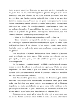 todos a serem guerreiros. Disse que um guerreiro não tem compaixão por
ninguém. Para ele, ter compaixão significava que você desejava que o outro
fosse como você, que estivesse em seu lugar, e você o ajudava só para isso.
Você fez isso com Pablito. A coisa mais difícil do mundo é um guerreiro
deixar os outros em paz, Quando eu era gorda eu me preocupava porque
Lídia e Josefina não comiam bastante. Eu tinha medo que elas adoecessem e
morressem, de inanição. Fiz o máximo para elas engordarem e só estava com
as melhores intenções. A impecabilidade do guerreiro é deixar os outros
como são e apoiá-los no que forem. Isso significa, naturalmente, que você
confia que também eles sejam guerreiros impecáveis.
— Mas e se eles não forem guerreiros impecáveis? — disse eu.
— Então é seu dever ser impecável e hão dar uma palavra — respondeu
ela. — O Nagual disse que somente um feiticeiro que veja e não tenha forma
pode auxiliar alguém. É por isso que ele nos ajudou e nos fez o que somos.
Você não pensa que pode andar pelas ruas apanhando pessoas para ajudá-
las, pensa?
Dom Juan já me expusera o problema que era eu não poder auxiliar os
meus semelhantes de modo algum. Aliás, segundo ele. todos os esforços
para ajudar, de nossa parte, eram atos arbitrários guiados só por nosso
interesse próprio.
Um dia, quando eu estava com ele na cidade, apanhei uma lesma que
estava no meio da calçada e a coloquei em segurança, debaixo de umas
trepadeiras. Eu estava certo de que, se a deixasse no meio da calçada, as
pessoas, mais cedo ou mais tarde haviam de pisar nela. Achei que, levando-a
para um lugar seguro, eu a salvara.
Dom Juan mostrou que a minha suposição era descuidada, pois eu não
levara em consideração duas possibilidades importantes. Uma, que a lesma
podia estar fugindo a uma morte certa por envenenamento sob as folhas da
trepadeira, e a outra possibilidade era que a lesma tinha suficiente poder
pessoal para atravessar a calçada. Interferindo, eu não salvara a lesma, mas
apenas a fizera perder tudo o que tinha ganho com tanto sacrifício.
Naturalmente, eu queria pôr a lesma de volta onde a encontrara, mas
ele não me deixou. Disse que fora o destino da lesma um idiota atravessar o
 