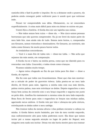 caminho dela e fazê-la perder o impulso. Se eu a deixasse onde a pusera, ela
poderia ainda conseguir poder suficiente para ir aonde quer que estivesse
indo.
Pensei ter compreendido sua idéia. Obviamente, eu só concordara
superficialmente. A coisa mais difícil para mim era deixar os outros em paz.
Contei-lhes a história. A Gorda deu-me um tapinha nas costas.
— Nós todos somos bem ruins — disse ela. — Nós cinco somos pessoas
horrorosas que não querem compreender. Eu já me livrei da maior parte do
meu lado feio, mas ainda não de tudo. Somos meio lentos, e, comparados
aos Genaros, somos tristonhos e dominadores. Os Genaros, ao contrário, são
todos como Genaro; há muito pouco horror neles.
As irmãzinhas concordaram.
— Você é o mais feio de todos nós — disse-me Lídia. — Não acho que
sejamos tão más assim, em comparação.
A Gorda riu-se e bateu na minha perna, como que me dizendo para eu
concordar com Lídia. Concordei, e todas riram como crianças.
Ficamos calados muito tempo.
— Agora estou chegando ao fim do que tinha para lhe dizer — disse a
Gorda, de repente.
Ela fez com que todos nos levantássemos. Disse que elas iam mostrar-
me a atitude de poder do guerreiro tolteca. Lídia postou-se ao meu lado
direito, de frente para mim. Agarrou a minha mão com sua mão direita,
palma contra palma, mas sem entrelaçar os dedos. Depois enganchou o meu
braço bem acima do cotovelo com o seu braço esquerdo e segurou-me junto
ao peito dela. Josefina fez exatamente a mesma coisa do meu lado esquerdo.
Rosa ficou de frente para mim e enganchou os braços nas minhas axilas,
agarrando meus ombros. A Gorda veio por trás e abraçou-me pela cintura,
entrelaçando os dedos sobre o meu umbigo.
Nós éramos todos da mesma altura e elas podiam encostar a cabeça na
minha. A Gorda falava muito baixinho, por trás do meu ouvido esquerdo,
mas suficientemente alto para todos podermos ouvir. Ela disse que íamos
tentar pôr a nossa segunda atenção no lugar de poder do Nagual, sem
ninguém nem nada nos incitar. Dessa vez não havia mestre para nos ensinar
 
