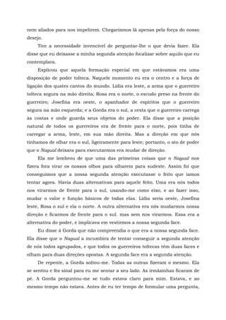 nem aliados para nos impelirem. Chegaríamos lã apenas pela força do nosso
desejo.
Tive a necessidade invencível de perguntar-lhe o que devia fazer. Ela
disse que eu deixasse a minha segunda atenção focalizar sobre aquilo que eu
contemplara.
Explicou que aquela formação especial em que estávamos era uma
disposição de poder tolteca. Naquele momento eu era o centro e a força de
ligação dos quatro cantos do mundo. Lídia era leste, a arma que o guerreiro
tolteca segura na mão direita; Rosa era o norte, o escudo preso na frente do
guerreiro; Josefina era oeste, o apanhador de espíritos que o guerreiro
segura na mão esquerda; e a Gorda era o sul, a cesta que o guerreiro carrega
às costas e onde guarda seus objetos do poder. Ela disse que a posição
natural de todos os guerreiros era de frente para o norte, pois tinha de
carregar a arma, leste, em sua mão direita. Mas a direção em que nós
tínhamos de olhar era o sul, ligeiramente para leste; portanto, o ato de poder
que o Nagual deixara para executarmos era mudar de direção.
Ela me lembrou de que uma das primeiras coisas que o Nagual nos
fizera fora virar os nossos olhos para olharem para sudeste. Assim foi que
conseguimos que a nossa segunda atenção executasse o feito que íamos
tentar agora. Havia duas alternativas para aquele feito. Uma era nós todos
nos virarmos de frente para o sul, usando-me como eixo, e ao fazer isso,
mudar o valor e função básicos de todas elas. Lídia seria oeste, Josefina
leste, Rosa o sul e ela o norte. A outra alternativa era nós mudarmos nossa
direção e ficarmos de frente para o sul. mas sem nos virarmos. Essa era a
alternativa do poder, e implicava em vestirmos a nossa segunda face.
Eu disse à Gorda que não compreendia o que era a nossa segunda face.
Ela disse que o Nagual a incumbira de tentar conseguir a segunda atenção
de nós todos agrupados, e que todos os guerreiros toltecas têm duas faces e
olham para duas direções opostas. A segunda face era a segunda atenção.
De repente, a Gorda soltou-me. Todas as outras fizeram o mesmo. Ela
se sentou e fez sinal para eu me sentar a seu lado. As irmãzinhas ficaram de
pé. A Gorda perguntou-me se tudo estava claro para mim. Estava, e ao
mesmo tempo não estava. Antes de eu ter tempo de formular uma pergunta,
 