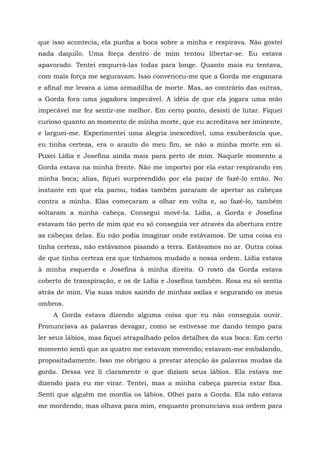 que isso acontecia, ela punha a boca sobre a minha e respirava. Não gostei
nada daquilo. Uma força dentro de mim tentou libertar-se. Eu estava
apavorado. Tentei empurrá-las todas para longe. Quanto mais eu tentava,
com mais força me seguravam. Isso convenceu-me que a Gorda me enganara
e afinal me levara a uma armadilha de morte. Mas, ao contrário das outras,
a Gorda fora uma jogadora impecável. A idéia de que ela jogara uma mão
impecável me fez sentir-me melhor. Em certo ponto, desisti de lutar. Fiquei
curioso quanto ao momento de minha morte, que eu acreditava ser iminente,
e larguei-me. Experimentei uma alegria inexcedível, uma exuberância que,
eu tinha certeza, era o arauto do meu fim, se não a minha morte em si.
Puxei Lídia e Josefina ainda mais para perto de mim. Naquele momento a
Gorda estava na minha frente. Não me importei por ela estar respirando em
minha boca; alias, fiquei surpreendido por ela parar de fazê-lo então. No
instante em que ela parou, todas também pararam de apertar as cabeças
contra a minha. Elas começaram a olhar em volta e, ao fazê-lo, também
soltaram a minha cabeça. Consegui movê-la. Lídia, a Gorda e Josefina
estavam tão perto de mim que eu só conseguia ver através da abertura entre
as cabeças delas. Eu não podia imaginar onde estávamos. De uma coisa eu
tinha certeza, não estávamos pisando a terra. Estávamos no ar. Outra coisa
de que tinha certeza era que tínhamos mudado a nossa ordem. Lídia estava
à minha esquerda e Josefina à minha direita. O rosto da Gorda estava
coberto de transpiração, e os de Lídia e Josefina também. Rosa eu só sentia
atrás de mim. Via suas mãos saindo de minhas axilas e segurando os meus
ombros.
A Gorda estava dizendo alguma coisa que eu não conseguia ouvir.
Pronunciava as palavras devagar, como se estivesse me dando tempo para
ler seus lábios, mas fiquei atrapalhado pelos detalhes da sua boca. Em certo
momento senti que as quatro me estavam movendo; estavam-me embalando,
propositadamente. Isso me obrigou a prestar atenção às palavras mudas da
gorda. Dessa vez li claramente o que diziam seus lábios. Ela estava me
dizendo para eu me virar. Tentei, mas a minha cabeça parecia estar fixa.
Senti que alguém me mordia os lábios. Olhei para a Gorda. Ela não estava
me mordendo, mas olhava para mim, enquanto pronunciava sua ordem para
 