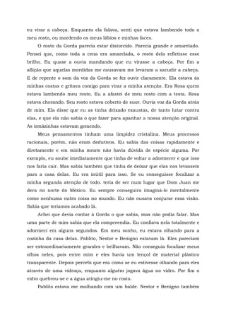eu virar a cabeça. Enquanto ela falava, senti que estava lambendo todo o
meu rosto, ou mordendo os meus lábios e minhas faces.
O rosto da Gorda parecia estar distorcido. Parecia grande e amarelado.
Pensei que, como toda a cena era amarelada, o rosto dela refletisse esse
brilho. Eu quase a ouvia mandando que eu virasse a cabeça. Por fim a
aflição que aquelas mordidas me causavam me levaram a sacudir a cabeça.
E de repente o som da voz da Gorda se fez ouvir claramente. Ela estava às
minhas costas e gritava comigo para virar a minha atenção. Era Rosa quem
estava lambendo meu rosto. Eu a afastei de meu rosto com a testa. Rosa
estava chorando. Seu rosto estava coberto de suor. Ouvia voz da Gorda atrás
de mim. Ela disse que eu as tinha deixado exaustas, de tanto lutar contra
elas, e que ela não sabia o que fazer para apanhar a nossa atenção original.
As irmãzinhas estavam gemendo.
Meus pensamentos tinham uma limpidez cristalina. Meus processos
racionais, porém, não eram dedutivos. Eu sabia das coisas rapidamente e
diretamente e em minha mente não havia dúvida de espécie alguma. Por
exemplo, eu soube imediatamente que tinha de voltar a adormecer e que isso
nos faria cair. Mas sabia também que tinha de deixar que elas nos levassem
para a casa delas. Eu era inútil para isso. Se eu conseguisse focalizar a
minha segunda atenção de todo. teria de ser num lugar que Dom Juan me
dera no norte do México. Eu sempre conseguira imaginá-lo mentalmente
como nenhuma outra coisa no mundo. Eu não ousava conjurar essa visão.
Sabia que teríamos acabado lá.
Achei que devia contar à Gorda o que sabia, mas não podia falar. Mas
uma parte de mim sabia que ela compreendia. Eu confiava nela totalmente e
adormeci em alguns segundos. Em meu sonho, eu estava olhando para a
cozinha da casa delas. Pablito, Nestor e Benigno estavam lá. Eles pareciam
ser extraordinariamente grandes e brilhavam. Não conseguia focalizar meus
olhos neles, pois entre mim e eles havia um lençol de material plástico
transparente. Depois percebi que era como se eu estivesse olhando para eles
através de uma vidraça, enquanto alguém jogava água no vidro. Por fim o
vidro quebrou-se e a água atingiu-me no rosto.
Pablito estava me molhando com um balde. Nestor e Benigno também
 