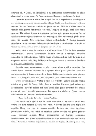 estavam ali. A Gorda, as irmãzinhas e eu estávamos esparramados no chão
do quintal atrás da casa. Os Genaros nos molhavam com baldes de água.
Levantei-me de um salto. Ou a água fria ou a experiência extravagante
por que eu passara me tinham revigorado. A Gorda e as irmãzinhas vestiram
roupas que os Genaros deviam ter posto ao sol. Minhas roupas também
tinham sido postas arrumadas no chão. Troquei de roupa, sem dizer uma
palavra. Eu estava tendo a sensação especial que parece acompanhar a
focalização da segunda atenção; não conseguia falar, ou melhor, podia falar
mas não queria. Meu estômago estava embrulhado. A Gorda pareceu
perceber e puxou-me com delicadeza para o lugar atrás da cerca. Vomitei. A
Gorda e as irmãzinhas tiveram reações semelhantes.
Voltei para o local da cozinha e lavei meu rosto. O frio da água pareceu
restabelecer a minha consciência. Pablito, Nestor e Benigno estavam
sentados em volta da mesa. Pablito tinha levado a cadeira dele. Levantou-se
e apertou minha mão. Depois Nestor e Benigno fizeram o mesmo. A Gorda e
as irmãzinhas foram ter conosco.
Parecia haver alguma coisa errada comigo. Meus ouvidos zumbiam. Eu
estava tonto. Josefina levantou-se e agarrou Rosa, para apoiar-se. Virei-me
para perguntar à Gorda o que devia fazer. Lídia estava caindo para trás no
banco. Eu a segurei, mas seu peso me puxou para baixo e eu caí com ela.
Devo ter desmaiado. Voltei a mim de repente. Estava deitado numa
esteira no quarto da frente. Lídia, Rosa e Josefina dormiam profundamente
ao meu lado. Tive de passar por cima delas para poder levantar-me. Eu as
cutuquei, mas elas não acordaram. Fui para a cozinha. A Gorda estava
sentada com os Genaros, em volta da mesa.
— Bem-vindo seja de volta — disse Pablito.
Ele acrescentou que a Gorda tinha acordado pouco antes. Senti que
estava no meu normal. Estava com fome. A Gorda deu-me uma tigela de
comida. Disse que eles já tinham comido. Depois que comi, senti-me
perfeitamente bem, sob todos os aspectos, a não ser que não podia pensar
como costumo pensar. Meus pensamentos se tinham acalmado
incrivelmente. Não gostei daquele estado. Aí notei que estávamos no fim da
tarde. Tive uma vontade repentina de correr no lugar, olhando para o sol,
 