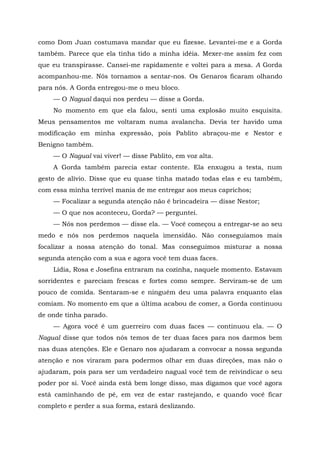 como Dom Juan costumava mandar que eu fizesse. Levantei-me e a Gorda
também. Parece que ela tinha tido a minha idéia. Mexer-me assim fez com
que eu transpirasse. Cansei-me rapidamente e voltei para a mesa. A Gorda
acompanhou-me. Nós tornamos a sentar-nos. Os Genaros ficaram olhando
para nós. A Gorda entregou-me o meu bloco.
— O Nagual daqui nos perdeu — disse a Gorda.
No momento em que ela falou, senti uma explosão muito esquisita.
Meus pensamentos me voltaram numa avalancha. Devia ter havido uma
modificação em minha expressão, pois Pablito abraçou-me e Nestor e
Benigno também.
— O Nagual vai viver! — disse Pablito, em voz alta.
A Gorda também parecia estar contente. Ela enxugou a testa, num
gesto de alívio. Disse que eu quase tinha matado todas elas e eu também,
com essa minha terrível mania de me entregar aos meus caprichos;
— Focalizar a segunda atenção não é brincadeira — disse Nestor;
— O que nos aconteceu, Gorda? — perguntei.
— Nós nos perdemos — disse ela. — Você começou a entregar-se ao seu
medo e nós nos perdemos naquela imensidão. Não conseguíamos mais
focalizar a nossa atenção do tonal. Mas conseguimos misturar a nossa
segunda atenção com a sua e agora você tem duas faces.
Lídia, Rosa e Josefina entraram na cozinha, naquele momento. Estavam
sorridentes e pareciam frescas e fortes como sempre. Serviram-se de um
pouco de comida. Sentaram-se e ninguém deu uma palavra enquanto elas
comiam. No momento em que a última acabou de comer, a Gorda continuou
de onde tinha parado.
— Agora você é um guerreiro com duas faces — continuou ela. — O
Nagual disse que todos nós temos de ter duas faces para nos darmos bem
nas duas atenções. Ele e Genaro nos ajudaram a convocar a nossa segunda
atenção e nos viraram para podermos olhar em duas direções, mas não o
ajudaram, pois para ser um verdadeiro nagual você tem de reivindicar o seu
poder por si. Você ainda está bem longe disso, mas digamos que você agora
está caminhando de pé, em vez de estar rastejando, e quando você ficar
completo e perder a sua forma, estará deslizando.
 