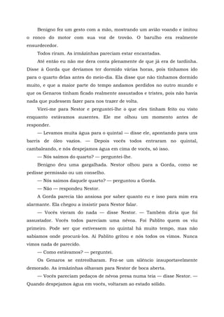 Benigno fez um gesto com a mão, mostrando um avião voando e imitou
o ronco do motor com sua voz de trovão. O barulho era realmente
ensurdecedor.
Todos riram. As irmãzinhas pareciam estar encantadas.
Até então eu não me dera conta plenamente de que já era de tardinha.
Disse à Gorda que devíamos ter dormido várias horas, pois tínhamos ido
para o quarto delas antes do meio-dia. Ela disse que não tínhamos dormido
muito, e que a maior parte do tempo andamos perdidos no outro mundo e
que os Genaros tinham ficado realmente assustados e tristes, pois não havia
nada que pudessem fazer para nos trazer de volta.
Virei-me para Nestor e perguntei-lhe o que eles tinham feito ou visto
enquanto estávamos ausentes. Ele me olhou um momento antes de
responder.
— Levamos muita água para o quintal — disse ele, apontando para uns
barris de óleo vazios. — Depois vocês todos entraram no quintal,
cambaleando, e nós despejamos água em cima de vocês, só isso.
— Nós saímos do quarto? — perguntei-lhe.
Benigno deu uma gargalhada. Nestor olhou para a Gorda, como se
pedisse permissão ou um conselho.
— Nós saímos daquele quarto? — perguntou a Gorda.
— Não — respondeu Nestor.
A Gorda parecia tão ansiosa por saber quanto eu e isso para mim era
alarmante. Ela chegou a insistir para Nestor falar.
— Vocês vieram do nada — disse Nestor. — Também diria que foi
assustador. Vocês todos pareciam uma névoa. Foi Pablito quem os viu
primeiro. Pode ser que estivessem no quintal há muito tempo, mas não
sabíamos onde procurá-los. Aí Pablito gritou e nós todos os vimos. Nunca
vimos nada de parecido.
— Como estávamos? — perguntei.
Os Genaros se entreolharam. Fez-se um silêncio insuportavelmente
demorado. As irmãzinhas olhavam para Nestor de boca aberta.
— Vocês pareciam pedaços de névoa presa numa teia — disse Nestor. —
Quando despejamos água em vocês, voltaram ao estado sólido.
 