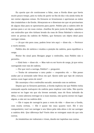 Eu queria que ele continuasse a falar, mas a Gorda disse que havia
muito pouco tempo, pois eu tinha de partir no fim do dia e ela ainda tinha de
me contar algumas coisas. Os Genaros se levantaram e apertaram as mãos
das irmãzinhas e da Gorda. Abraçaram-se e disseram-me que só precisariam
de alguns dias para se aprontarem para partir. Pablito pôs a cadeira dele de
pernas para o ar em suas costas. Josefina foi para junto do fogão, apanhou
um embrulho que eles tinham levado da casa de Dona Soledad e colocou-o
entre as pernas da cadeira de Pablito, que formava um objeto ideal para
carregar coisas.
— Já que vão para casa, podem levar isto aqui — disse ela. — Pertence
a vocês mesmo.
Pablito deu de ombros e mudou a posição da cadeira, para equilibrar a
carga.
Nestor fez sinal para Benigno pegar o embrulho, mas Pablito não o
permitiu.
— Está bem — disse ele. — Mas vale eu ser burro de carga, já que estou
carregando esse raio de cadeira.
— Por que você a carrega, Pablito? — perguntei.
— Tenho de armazenar o meu poder — respondeu ele. — Não posso
andar por aí sentando sabe Deus em quê. Quem sabe que tipo de criatura
sentou num lugar antes de mim?
Ele cacarejou e fez o embrulho sacudir, mexendo com os ombros.
Depois que os Genaros partiram, a Gorda explicou-me que Pablito tinha
começado aquela maluquice da cadeira para implicar com Lídia. Não queria
sentar-se no lugar em que ela tivesse sentado, mas ele ficou imbuído da
idéia, e como adorava entregar-se a suas manias, não queria sentar em lugar
algum, a não ser na cadeira dele.
— Ele é capaz de carregá-la para o resto da vida — disse-me a Gorda,
com muita certeza. — Ele é quase tão mau quanto você. Ele é seu
companheiro; você vai carregar o seu bloco pela vida afora e ele vai carregar
a cadeira dele. Que diferença faz? Vocês dois se entregam mais do que nós
outros.
As irmãzinhas me rodearam e riram, dando-me tapinhas nas costas.
 