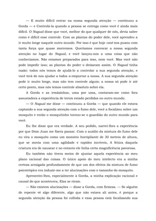 — E muito difícil entrar na nossa segunda atenção — continuou a
Gorda — e Controlá-la quando a pessoa se entrega como você é ainda mais
difícil. O Nagual disse que você, melhor do que qualquer de nós, devia saber
como é difícil esse controle. Com as plantas do poder dele, você aprendeu a
ir muito longe naquele outro mundo. Por isso é que hoje você nos puxou com
tanta força que quase morremos. Queríamos convocar a nossa segunda
atenção no lugar do Nagual, e você lançou-nos a uma coisa que não
conhecíamos. Não estamos preparados para isso, nem você. Mas você não
pode impedir isso; as plantas do poder o deixaram assim. O Nagual tinha
razão: todos nós temos de ajudá-lo a controlar a sua segunda atenção, e
você terá de nos ajudar a todos a empurrar a nossa. A sua segunda atenção
pode ir muito longe, mas não tem controle algum; a nossa só pode ir até
certo ponto, mas nós temos controle absoluto sobre ela.
A Gorda e as irmãzinhas, uma por uma, contaram-me como fora
assustadora a experiência de terem estado perdidas no outro mundo.
— O Nagual me disse — continuou a Gorda — que quando ele estava
captando a sua segunda atenção com o fumo dele, você a focalizou sobre um
mosquito e então o mosquitinho tornou-se o guardião do outro mundo para
você.
Eu lhe disse que era verdade. A seu pedido, narrei-lhes a experiência
por que Dom Juan me fizera passar. Com o auxílio da mistura do fumo dele
eu vira o mosquito como um monstro horripilante de 30 metros de altura,
que se movia com uma agilidade e rapidez incríveis, A feiúra daquela
criatura era de nausear e no entanto ele linha certa magnificência pavorosa.
Eu também não tivera meios de ajustar aquela experiência ao meu
plano racional das coisas. O único apoio do meu intelecto era a minha
certeza arraigada profundamente de que um dos efeitos da mistura de fumo
psicotrópico era induzir-me a ter alucinações com o tamanho do mosquito.
Apresentei-lhes, especialmente à Gorda, a minha explicação racional e
causal do que acontecera, Elas se riram.
— Não existem alucinações — disse a Gorda, com firmeza. — Se alguém
de repente vê algo diferente, algo que não estava ali antes, é porque a
segunda atenção da pessoa foi colhida e essa pessoa está focalizando sua
 