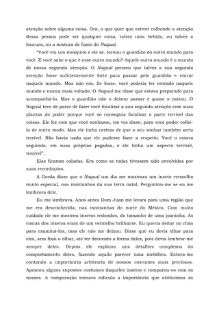 atenção sobre alguma coisa. Ora, o que quer que estiver colhendo a atenção
dessa pessoa pode ser qualquer coisa, talvez uma bebida, ou talvez a
loucura, ou a mistura de fumo do Nagual.
“Você viu um mosquito e ele se. tornou o guardião do outro mundo para
você. E você sabe o que é esse outro mundo? Aquele outro mundo é o mundo
de nossa segunda atenção. O Nagual pensou que talvez a sua segunda
atenção fosse suficientemente forte para passar pelo guardião e entrar
naquele mundo. Mas não era. Se fosse, você poderia ter entrado naquele
mundo e nunca mais voltado. O Nagual me disse que estava preparado para
acompanhá-lo. Mas o guardião não o deixou passar e quase o matou. O
Nagual teve de parar de fazer você focalizar a sua segunda atenção com suas
plantas do poder porque você só conseguia focalizar a parte terrível das
coisas. Ele fez com que você sonhasse, em vez disso, para você poder colhê-
la de outro modo. Mas ele tinha certeza de que o seu sonhar também seria
terrível. Não havia nada que ele pudesse fazer a respeito. Você o estava
seguindo, em suas próprias pegadas, e ele tinha um aspecto terrível,
temível”.
Elas ficaram caladas. Era como se todas tivessem sido envolvidas por
suas recordações.
A Gorda disse que o Nagual um dia me mostrara um inseto vermelho
muito especial, nas montanhas da sua terra natal. Perguntou-me se eu me
lembrava dele.
Eu me lembrava. Anos antes Dom Juan me levara para uma região que
me era desconhecida, nas montanhas do norte do México, Com muito
cuidado ele me mostrou insetos redondos, do tamanho de uma joaninha. As
costas dos insetos eram de um vermelho brilhante. Eu queria deitar no chão
para examiná-los, mas ele não me deixou. Disse que eu devia olhar para
eles, sem fixai o olhar, até ter decorado a forma deles, pois devia lembrar-me
sempre deles. Depois ele explicou uns detalhes complexos do
comportamento deles, fazendo aquilo parecer uma metáfora. Estava-me
contando a importância arbitraria de nossos costumes mais preciosos.
Apontou alguns supostos costumes daqueles insetos e comparou-os com os
nossos. A comparação tornava ridícula a importância que atribuímos às
 