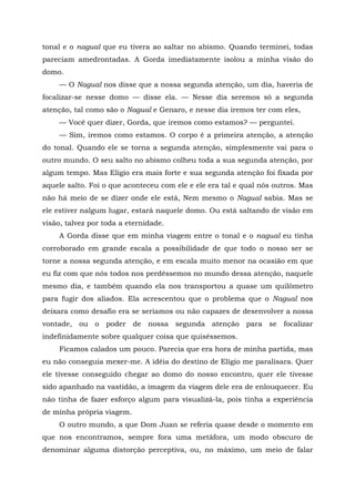 tonal e o nagual que eu tivera ao saltar no abismo. Quando terminei, todas
pareciam amedrontadas. A Gorda imediatamente isolou a minha visão do
domo.
— O Nagual nos disse que a nossa segunda atenção, um dia, haveria de
focalizar-se nesse domo — disse ela. — Nesse dia seremos só a segunda
atenção, tal como são o Nagual e Genaro, e nesse dia iremos ter com eles,
— Você quer dizer, Gorda, que iremos como estamos? — perguntei.
— Sim, iremos como estamos. O corpo é a primeira atenção, a atenção
do tonal. Quando ele se torna a segunda atenção, simplesmente vai para o
outro mundo. O seu salto no abismo colheu toda a sua segunda atenção, por
algum tempo. Mas Elígio era mais forte e sua segunda atenção foi fixada por
aquele salto. Foi o que aconteceu com ele e ele era tal e qual nós outros. Mas
não há meio de se dizer onde ele está, Nem mesmo o Nagual sabia. Mas se
ele estiver nalgum lugar, estará naquele domo. Ou está saltando de visão em
visão, talvez por toda a eternidade.
A Gorda disse que em minha viagem entre o tonal e o nagual eu tinha
corroborado em grande escala a possibilidade de que todo o nosso ser se
torne a nossa segunda atenção, e em escala muito menor na ocasião em que
eu fiz com que nós todos nos perdêssemos no mundo dessa atenção, naquele
mesmo dia, e também quando ela nos transportou a quase um quilômetro
para fugir dos aliados. Ela acrescentou que o problema que o Nagual nos
deixara como desafio era se seríamos ou não capazes de desenvolver a nossa
vontade, ou o poder de nossa segunda atenção para se focalizar
indefinidamente sobre qualquer coisa que quiséssemos.
Ficamos calados um pouco. Parecia que era hora de minha partida, mas
eu não conseguia mexer-me. A idéia do destino de Elígio me paralisara. Quer
ele tivesse conseguido chegar ao domo do nosso encontro, quer ele tivesse
sido apanhado na vastidão, a imagem da viagem dele era de enlouquecer. Eu
não tinha de fazer esforço algum para visualizá-la, pois tinha a experiência
de minha própria viagem.
O outro mundo, a que Dom Juan se referia quase desde o momento em
que nos encontramos, sempre fora uma metáfora, um modo obscuro de
denominar alguma distorção perceptiva, ou, no máximo, um meio de falar
 