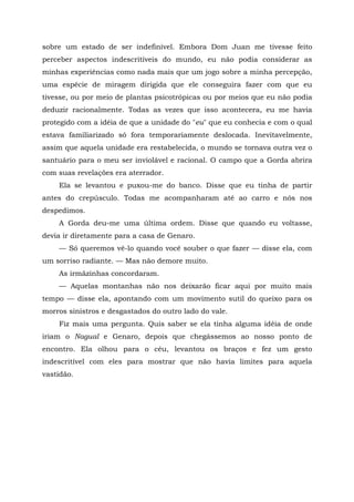 sobre um estado de ser indefinível. Embora Dom Juan me tivesse feito
perceber aspectos indescritíveis do mundo, eu não podia considerar as
minhas experiências como nada mais que um jogo sobre a minha percepção,
uma espécie de miragem dirigida que ele conseguira fazer com que eu
tivesse, ou por meio de plantas psicotrópicas ou por meios que eu não podia
deduzir racionalmente. Todas as vezes que isso acontecera, eu me havia
protegido com a idéia de que a unidade do "eu" que eu conhecia e com o qual
estava familiarizado só fora temporariamente deslocada. Inevitavelmente,
assim que aquela unidade era restabelecida, o mundo se tornava outra vez o
santuário para o meu ser inviolável e racional. O campo que a Gorda abrira
com suas revelações era aterrador.
Ela se levantou e puxou-me do banco. Disse que eu tinha de partir
antes do crepúsculo. Todas me acompanharam até ao carro e nós nos
despedimos.
A Gorda deu-me uma última ordem. Disse que quando eu voltasse,
devia ir diretamente para a casa de Genaro.
— Só queremos vê-lo quando você souber o que fazer — disse ela, com
um sorriso radiante. — Mas não demore muito.
As irmãzinhas concordaram.
— Aquelas montanhas não nos deixarão ficar aqui por muito mais
tempo — disse ela, apontando com um movimento sutil do queixo para os
morros sinistros e desgastados do outro lado do vale.
Fiz mais uma pergunta. Quis saber se ela tinha alguma idéia de onde
iriam o Nagual e Genaro, depois que chegássemos ao nosso ponto de
encontro. Ela olhou para o céu, levantou os braços e fez um gesto
indescritível com eles para mostrar que não havia limites para aquela
vastidão.
 