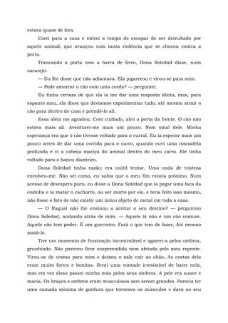 estava quase de fora.
Corri para a casa e entrei a tempo de escapar de ser derrubado por
aquele animal, que avançou com tanta violência que se chocou contra a
porta.
Trancando a porta com a barra de ferro, Dona Soledad disse, num
cacarejo:
— Eu lhe disse que não adiantava. Ela pigarreou e virou-se para mim.
— Pode amarrar o cão com uma corda? — perguntei.
Eu tinha certeza de que ela ia me dar uma resposta idiota, mas, para
espanto meu, ela disse que devíamos experimentar tudo, até mesmo atrair o
cão para dentro de casa e prendê-lo ali.
Essa idéia me agradou. Com cuidado, abri a porta da frente. O cão não
estava mais ali. Aventurei-me mais um pouco. Nem sinal dele. Minha
esperança era que o cão tivesse voltado para o curral. Eu ia esperar mais um
pouco antes de dar uma corrida para o carro, quando ouvi uma rosnadela
profunda e vi a cabeça maciça do animal dentro do meu carro. Ele tinha
voltado para o banco dianteiro.
Dona Soledad tinha razão; era inútil tentar. Uma onda de tristeza
envolveu-me. Não sei como, eu sabia que o meu fim estava próximo. Num
acesso de desespero puro, eu disse a Dona Soledad que ia pegar uma faca da
cozinha e ia matar o cachorro, ou ser morto por ele, e teria feito isso mesmo,
não fosse o fato de não existir um único objeto de metal em toda a casa.
— O Nagual não lhe ensinou a aceitar o seu destino? — perguntou
Dona Soledad, andando atrás de mim. — Aquele lá não é um cão comum.
Aquele cão tem poder. É um guerreiro. Fará o que tem de fazer, Até mesmo
matá-lo.
Tive um momento de frustração incontrolável e agarrei-a pelos ombros,
grunhindo. Não pareceu ficar surpreendida nem afetada pelo meu repente.
Virou-se de costas para mim e deixou o xale cair ao chão. As costas dela
eram muito fortes e bonitas. Senti uma vontade irresistível de bater nela,
mas em vez disso passei minha mão pelos seus ombros. A pele era suave e
macia. Os braços e ombros eram musculosos sem serem grandes. Parecia ter
uma camada mínima de gordura que torneava os músculos e dava ao seu
 