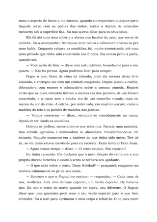 torso o aspecto de lisura e, no entanto, quando eu empurrava qualquer parte
daquele corpo com as pontas dos dedos, sentia a dureza de músculos
invisíveis sob a superfície lisa. Eu não queria olhar para os seus seios.
Ela foi até uma área coberta e aberta nos fundos da casa, que servia de
cozinha. Eu a acompanhei. Sentou-se num banco e calmamente lavou os pés
num balde. Enquanto calçava as sandálias, fui, muito atemorizado, até uma
nova privada que tinha sido construída nos fundos. Ela estava junto à porta,
quando saí,
— Você gosta de falar — disse com naturalidade, levando-me para o seu
quarto. — Não há pressa. Agora podemos falar para sempre.
Pegou o meu bloco de cima da cômoda, onde ela mesma devia tê-lo
colocado, e entregou-me com um cuidado exagerado. Depois puxou a colcha,
dobrando-a com esmero e colocando-a sobre a mesma cômoda. Reparei
então que as duas cômodas tinham a mesma cor das paredes, de um branco
amarelado, e a cama sem a colcha era de um vermelho rosado, mais ou
menos da cor do chão. A colcha, por outro lado, era marrom-escuro, como a
madeira do teto e os painéis de madeira nas janelas.
— Vamos conversar — disse, sentando-se comodamente na cama,
depois de ter tirado as sandálias.
Dobrou os joelhos, encostando-os aos seios nus. Parecia uma mocinha.
Sua atitude agressiva e dominadora se abrandara, transformando-se em
encanto. Naquele momento era a antítese do que tinha sido antes, Tive de
rir, ao ver como estava insistindo para eu escrever. Fazia lembrar Dom Juan.
— Agora temos tempo — disse. — O vento mudou. Não reparou?
Eu tinha reparado. Ela declarou que a nova direção do vento era a sua
própria direção benéfica e assim o vento se tornara seu ajudante.
— O que sabe sobre o vento, Dona Soledad? — perguntei, enquanto me
sentava calmamente ao pé da sua cama.
— Somente o que o Nagual me ensinou — respondeu. — Cada uma de
nós, mulheres, tem uma direção especial, um vento especial. Os homens
não. Eu sou o vento do norte; quando ele sopra, sou diferente. O Nagual
disse que uma guerreira pode usar o seu vento especial para o que bem
entender. Eu o usei para aprimorar o meu corpo e refazê-lo. Olhe para mim!
 