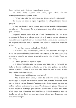 Sou o vento do norte. Sinta-me entrando pela janela.
Um vento forte soprava pela janela, que estava colocada
estrategicamente dando para o norte.
— Por que você acha que os homens não têm um vento? — perguntei.
Ela pensou um pouco e depois respondeu que o Nagual nunca dissera
por quê.
— Você queria saber quem fez este piso — disse, envolvendo os ombros
no cobertor. — Eu mesma o fiz. Levei quatro anos para colocá-lo, Agora este
piso é como eu.
Enquanto falava, notei que as linhas convergentes no piso eram
orientadas de forma a se originarem no norte. O quarto, porém, não estava
num alinhamento perfeito cornos pontos cardeais; assim, a sua cama estava
em ângulos estranhos com as paredes, bem como as linhas das lajotas de
argila.
— Por que fez o piso vermelho, Dona Soledad?
— É a minha cor, Sou vermelha, como a terra vermelha. Consegui a
argila vermelha nas montanhas aqui em volta. O Nagual me disse onde devia
procurar e também me ajudou a carregá-la, como todo mundo. Todos me
ajudaram,
— Como é que levou a argila ao fogo?
— O Nagual mandou que eu cavasse um poço. Nós o enchemos de
lenha e depois empilhamos as lajotas de argila com pedaços de pedras
chatas entre elas. Fechei o poço com uma tampa de terra e arame e ateei
fogo à lenha. Ardeu vários dias.
— Como fez para as lajotas não entortarem?
— Não fiz nada. Foi o vento, o vento do norte que soprou enquanto
ardia o fogo. O Nagual me ensinou a cavar o poço de modo a ficar de frente
para o norte e o vento do norte. Também me fez deixar quatro buracos por
onde o vento do norte soprava no poço. Depois mandou que eu deixasse um
buraco no centro da tampa, para deixar a fumaça sair. O vento fez a lenha
arder vários dias; depois que o poço esfriou, eu o abri e comecei a polir e a
igualar as lajotas. Levei um ano para fazer lajotas que chegassem para
terminar o meu piso.
 
