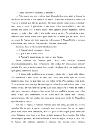 — Como é que você inventou o desenho?
— Foi o vento que me ensinou isso. Quando fiz o meu piso o Nagual já
me havia ensinado a não resistir ao vento. Tinha-me ensinado a ceder ao
vento e a deixar que ele me guiasse. Ele levou muito tempo para conseguir
isso, anos e anos. A princípio eu era uma velha muito difícil e tola; ele
mesmo me disse isso, e tinha razão. Mas aprendi muito depressa. Talvez
porque eu seja velha e não tenha mais nada a perder. No princípio, o que
tornava tudo ainda mais difícil para mim era o medo que eu tinha. Só a
presença do Nagual me fazia gaguejar e desmaiar. O Nagual tinha o mesmo
efeito sobre todo mundo. Era o destino dele ser tão temível.
Parou de falar e olhou para mim fixamente.
— O Nagual não é humano — disse.
— O que a leva a dizer isso?
— O Nagual é um demônio de nem sei que época.
Suas palavras me fizeram gelar. Senti meu coração batendo
descompassadamente. Ela certamente não podia ter encontrado melhor
platéia. Eu estava incrivelmente interessado. Supliquei-lhe que explicasse o
que queria dizer com aquilo.
— O toque dele modificava as pessoas — disse ela. — Você sabe disso.
Ele modificou o seu corpo. No seu caso, você nem sabia que ele estava
fazendo isso. Mas ele penetrou no seu velho corpo. Pôs alguma coisa nele.
Fez a mesma coisa comigo. Deixou alguma coisa dentro de mim e essa coisa
tomou conta. S6 um demônio pode fazer isso, Hoje sou o vento do norte e
não temo nada nem ninguém. Mas antes dele me modificar eu era uma velha
fraca e feia que desmaiava só de ouvir falar no nome dele. Pablito,
naturalmente, não me ajudou em nada pois tinha mais medo do Nagual do
que da própria morte.
Um dia o Nagual e Genaro vieram aqui em casa, quando eu estava
sozinha. Eu os ouvi à porta, rondando que nem onças. Eu me persignei;
para mim, eram dois demônios, mas saí para saber o que podia fazer por
eles. Estavam com fome e de boa vontade preparei-lhes comida. Eu tinha
umas tigelas grossas, feitas de cabaças, e dei uma tigela de sopa a cada um.
O Nagual não pareceu apreciar a comida, não queria comer comida
 