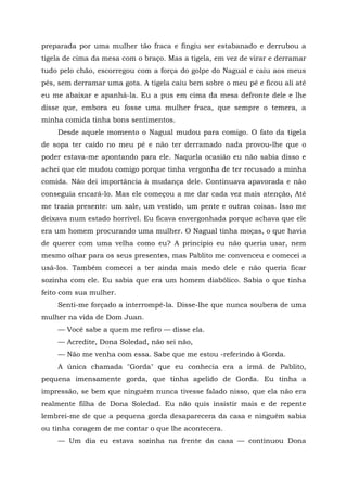 preparada por uma mulher tão fraca e fingiu ser estabanado e derrubou a
tigela de cima da mesa com o braço. Mas a tigela, em vez de virar e derramar
tudo pelo chão, escorregou com a força do golpe do Nagual e caiu aos meus
pés, sem derramar uma gota. A tigela caiu bem sobre o meu pé e ficou ali até
eu me abaixar e apanhá-la. Eu a pus em cima da mesa defronte dele e lhe
disse que, embora eu fosse uma mulher fraca, que sempre o temera, a
minha comida tinha bons sentimentos.
Desde aquele momento o Nagual mudou para comigo. O fato da tigela
de sopa ter caído no meu pé e não ter derramado nada provou-lhe que o
poder estava-me apontando para ele. Naquela ocasião eu não sabia disso e
achei que ele mudou comigo porque tinha vergonha de ter recusado a minha
comida. Não dei importância à mudança dele. Continuava apavorada e não
conseguia encará-lo. Mas ele começou a me dar cada vez mais atenção, Até
me trazia presente: um xale, um vestido, um pente e outras coisas. Isso me
deixava num estado horrível. Eu ficava envergonhada porque achava que ele
era um homem procurando uma mulher. O Nagual tinha moças, o que havia
de querer com uma velha como eu? A principio eu não queria usar, nem
mesmo olhar para os seus presentes, mas Pablito me convenceu e comecei a
usá-los. Também comecei a ter ainda mais medo dele e não queria ficar
sozinha com ele. Eu sabia que era um homem diabólico. Sabia o que tinha
feito com sua mulher.
Senti-me forçado a interrompê-la. Disse-lhe que nunca soubera de uma
mulher na vida de Dom Juan.
— Você sabe a quem me refiro — disse ela.
— Acredite, Dona Soledad, não sei não,
— Não me venha com essa. Sabe que me estou -referindo à Gorda.
A única chamada "Gorda" que eu conhecia era a irmã de Pablito,
pequena imensamente gorda, que tinha apelido de Gorda. Eu tinha a
impressão, se bem que ninguém nunca tivesse falado nisso, que ela não era
realmente filha de Dona Soledad. Eu não quis insistir mais e de repente
lembrei-me de que a pequena gorda desaparecera da casa e ninguém sabia
ou tinha coragem de me contar o que lhe acontecera.
— Um dia eu estava sozinha na frente da casa — continuou Dona
 