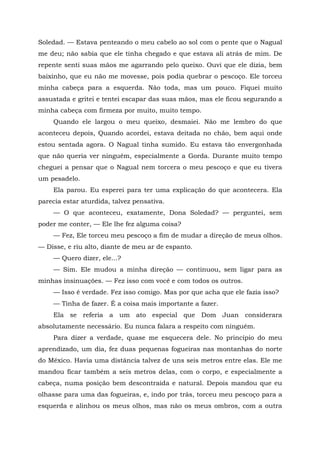 Soledad. — Estava penteando o meu cabelo ao sol com o pente que o Nagual
me deu; não sabia que ele tinha chegado e que estava ali atrás de mim. De
repente senti suas mãos me agarrando pelo queixo. Ouvi que ele dizia, bem
baixinho, que eu não me movesse, pois podia quebrar o pescoço. Ele torceu
minha cabeça para a esquerda. Não toda, mas um pouco. Fiquei muito
assustada e gritei e tentei escapar das suas mãos, mas ele ficou segurando a
minha cabeça com firmeza por muito, muito tempo.
Quando ele largou o meu queixo, desmaiei. Não me lembro do que
aconteceu depois, Quando acordei, estava deitada no chão, bem aqui onde
estou sentada agora. O Nagual tinha sumido. Eu estava tão envergonhada
que não queria ver ninguém, especialmente a Gorda. Durante muito tempo
cheguei a pensar que o Nagual nem torcera o meu pescoço e que eu tivera
um pesadelo.
Ela parou. Eu esperei para ter uma explicação do que acontecera. Ela
parecia estar aturdida, talvez pensativa.
— O que aconteceu, exatamente, Dona Soledad? — perguntei, sem
poder me conter, — Ele lhe fez alguma coisa?
— Fez, Ele torceu meu pescoço a fim de mudar a direção de meus olhos.
— Disse, e riu alto, diante de meu ar de espanto.
— Quero dizer, ele...?
— Sim. Ele mudou a minha direção — continuou, sem ligar para as
minhas insinuações. — Fez isso com você e com todos os outros.
— Isso é verdade. Fez isso comigo. Mas por que acha que ele fazia isso?
— Tinha de fazer. É a coisa mais importante a fazer.
Ela se referia a um ato especial que Dom Juan considerara
absolutamente necessário. Eu nunca falara a respeito com ninguém.
Para dizer a verdade, quase me esquecera dele. No princípio do meu
aprendizado, um dia, fez duas pequenas fogueiras nas montanhas do norte
do México. Havia uma distância talvez de uns seis metros entre elas. Ele me
mandou ficar também a seis metros delas, com o corpo, e especialmente a
cabeça, numa posição bem descontraída e natural. Depois mandou que eu
olhasse para uma das fogueiras, e, indo por trás, torceu meu pescoço para a
esquerda e alinhou os meus olhos, mas não os meus ombros, com a outra
 