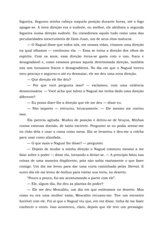 fogueira. Segurou minha cabeça naquela posição durante horas, até o fogo
apagar-se. A nova direção era o sudeste, ou melhor, ele alinhara a segunda
fogueira numa direção sudeste. Eu considerara aquilo tudo como uma das
peculiaridades inescrutáveis de Dom Juan, um de seus ritos malucos.
— O Nagual disse que todos nós, em nossas vidas, criamos uma direção
na qual olhamos — continuou ela. — Essa se torna a direção dos olhos do
espírito. Com os anos, essa direção torna-se gasta com o uso, fraca e
desagradável e, como estamos presos àquela determinada direção, também
nós nos tornamos fracos e desagradáveis. No dia em que o Nagual torceu
meu pescoço e segurou-o até eu desmaiar, ele me deu uma nova direção.
— Que direção ele lhe deu?
— Por que você pergunta isso? — exclamou, com uma violência
desnecessária. — Você acha que talvez o Nagual me tenha dado uma direção
diferente?
— Eu posso dizer-lhe a direção que ele me deu — disse eu.
— Não importa — retrucou, bruscamente. — Ele mesmo me contou
isso.
Ela parecia agitada. Mudou de posição e deitou-se de bruços, Minhas
costas estavam doendo, de tanto escrever. Perguntei se eu podia sentar-me
no chão dela e usar a cama como mesa. Ela se levantou e deu-me a colcha
para usar como almofada.
— O que mais o Nagual lhe disse? — perguntei.
— Depois de mudar a minha direção o Nagual começou mesmo a me
falar sobre o poder — disse ela, tornando a deitar-se. — A princípio falou nas
coisas de uma maneira displicente, pois não sabia exatamente o que fazer
comigo. Um dia me levou para dar uma curta caminhada pelas Sierras. E
outro dia ele me levou de ônibus para visitar sua terra, no deserto.
“Pouco a pouco, fui-me acostumando a partir com ele”.
— Ele, algum dia, lhe deu as plantas do poder?
— Ele me deu Mescalito, um dia em que estávamos no deserto. Mas
como eu era uma mulher vazia, Mescalito recusou-me. Tive um encontro
horrível com ele. Foi aí que o Nagual viu que, em vez disso. tinha de me fazer
conhecer o vento. Isso aconteceu, claro, depois que ele teve um presságio.
 