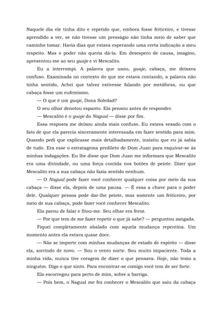 Naquele dia ele tinha dito e repetido que, embora fosse feiticeiro, e tivesse
aprendido a ver, se não tivesse um presságio não tinha meio de saber que
caminho tomar. Havia dias que estava esperando uma certa indicação a meu
respeito. Mas o poder não queria dá-la. Em desespero de causa, imagino,
apresentou-me ao seu guaje e vi Mescalito.
Eu a interrompi. A palavra que usou, guaje, cabaça, me deixava
confuso. Examinada no contexto do que me estava contando, a palavra não
tinha sentido, Achei que talvez estivesse falando por metáforas, ou que
cabaça fosse um eufemismo.
— O que é um guaje, Dona Soledad?
O seu olhar denotou espanto. Ela pensou antes de responder.
— Mescalito é o guaje do Nagual — disse por fim.
Essa resposta me deixou ainda mais confuso. Eu estava vexado com o
fato de que ela parecia sinceramente interessada em fazer sentido para mim.
Quando pedi que explicasse mais detalhadamente, insistiu que eu já sabia
de tudo. Era esse o estratagema predileto de Dom Juan para esquivar-se às
minhas indagações. Eu lhe disse que Dom Juan me informara que Mescalito
era uma divindade, ou uma força contida nos botões de peiote. Dizer que
Mescalito era a sua cabaça não fazia sentido nenhum.
— O Nagual pode fazer você conhecer qualquer coisa por meio da sua
cabaça — disse ela, depois de uma pausa. — É essa a chave para o poder
dele. Qualquer pessoa pode dar-lhe peiote, mas somente um feiticeiro, por
meio de sua cabaça, pode fazer você conhecer Mescalito.
Ela parou de falar e fitou-me. Seu olhar era feroz.
— Por que tem de me fazer repetir o que já sabe? — perguntou zangada.
Fiquei completamente abalado com aquela mudança repentina. Um
momento antes ela estava quase doce.
— Não se importe com minhas mudanças de estado de espírito — disse
ela, sorrindo de novo. — Sou o vento norte. Sou muito impaciente. Toda a
minha vida, nunca tive coragem de dizer o que pensava. Hoje, não temo a
ninguém. Digo o que sinto. Para encontrar-se comigo você tem de ser forte.
Ela escorregou para perto de mim, sobre a barriga.
— Pois bem, o Nagual me fez conhecer o Mescalito que saiu da cabaça
 