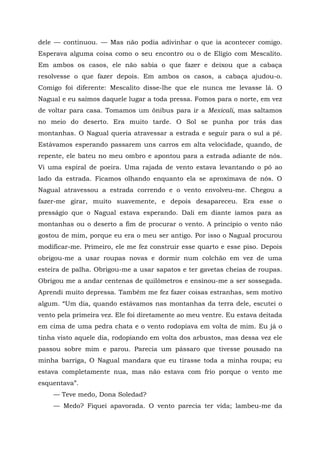 dele — continuou. — Mas não podia adivinhar o que ia acontecer comigo.
Esperava alguma coisa como o seu encontro ou o de Elígio com Mescalito.
Em ambos os casos, ele não sabia o que fazer e deixou que a cabaça
resolvesse o que fazer depois. Em ambos os casos, a cabaça ajudou-o.
Comigo foi diferente: Mescalito disse-lhe que ele nunca me levasse lá. O
Nagual e eu saímos daquele lugar a toda pressa. Fomos para o norte, em vez
de voltar para casa. Tomamos um ônibus para ir a Mexicali, mas saltamos
no meio do deserto. Era muito tarde. O Sol se punha por trás das
montanhas. O Nagual queria atravessar a estrada e seguir para o sul a pé.
Estávamos esperando passarem uns carros em alta velocidade, quando, de
repente, ele bateu no meu ombro e apontou para a estrada adiante de nós.
Vi uma espiral de poeira. Uma rajada de vento estava levantando o pó ao
lado da estrada. Ficamos olhando enquanto ela se aproximava de nós. O
Nagual atravessou a estrada correndo e o vento envolveu-me. Chegou a
fazer-me girar, muito suavemente, e depois desapareceu. Era esse o
presságio que o Nagual estava esperando. Dali em diante íamos para as
montanhas ou o deserto a fim de procurar o vento. A princípio o vento não
gostou de mim, porque eu era o meu ser antigo. Por isso o Nagual procurou
modificar-me. Primeiro, ele me fez construir esse quarto e esse piso. Depois
obrigou-me a usar roupas novas e dormir num colchão em vez de uma
esteira de palha. Obrigou-me a usar sapatos e ter gavetas cheias de roupas.
Obrigou me a andar centenas de quilômetros e ensinou-me a ser sossegada.
Aprendi muito depressa. Também me fez fazer coisas estranhas, sem motivo
algum. “Um dia, quando estávamos nas montanhas da terra dele, escutei o
vento pela primeira vez. Ele foi diretamente ao meu ventre. Eu estava deitada
em cima de uma pedra chata e o vento rodopiava em volta de mim. Eu já o
tinha visto aquele dia, rodopiando em volta dos arbustos, mas dessa vez ele
passou sobre mim e parou. Parecia um pássaro que tivesse pousado na
minha barriga, O Nagual mandara que eu tirasse toda a minha roupa; eu
estava completamente nua, mas não estava com frio porque o vento me
esquentava”.
— Teve medo, Dona Soledad?
— Medo? Fiquei apavorada. O vento parecia ter vida; lambeu-me da
 