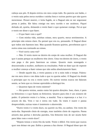 cabeça aos pés. E depois entrou em meu corpo todo. Eu parecia um balão, e
o vento saía pelos meus ouvidos e minha boca e outras partes que não quero
mencionar. Pensei morrer, e teria fugido, se o Nagual não se me segurasse
presa à pedra. Ele falou comigo em meu ouvido e me acalmou. Fiquei
deitada ali, quieta, deixando o vento fazer o que quisesse comigo. Foi aí que
o vento me disse o que fazer.
— O que fazer com o quê?
— Com minha vida, minhas coisas, meu quarto, meus sentimentos. A
princípio não estava claro. Eu pensei que era eu, pensando. O Nagual disse
que todos nós fazemos isso. Mas quando ficamos quietos, percebemos que é
outra coisa nos contando as coisas.
— Você ouviu uma voz?
— Não. O vento move-se dentro do corpo de uma mulher. O Nagual diz
que é assim porque as mulheres têm útero. Uma vez dentro do útero, o vento
nos pega e diz para fazermos as coisas. Quanto mais sossegada e
descontraída a mulher, melhores os resultados. Pode-se dizer que de repente
a mulher começa a fazer coisas que não sabia absolutamente fazer.
— Desde aquele dia, o vento passou a vir a mim todo o tempo. Falava-
me em meu útero e me dizia tudo o que eu queria saber. O Nagual viu desde
o princípio que eu era o vento norte. Os outros ventos nunca me falaram
assim, se bem que eu tivesse aprendido a distingui-los.
— Quantos tipos de vento existem?
— Há quatro ventos, assim como há quatro direções. Isso, claro, é para
os feiticeiros e o que fazem os feiticeiros. Quatro para eles ê um número de
poder. O primeiro vento ê a brisa, a manhã. Traz a esperança e a luz: é o
arauto do dia. Vem e vai e entra em tudo. Às vezes é suave e passa
despercebido; outras vezes é insistente e aborrecido.
“Outro vento é o vento duro, ou quente ou frio, ou ambos. Um vento do
meio-dia. Soprando cheio de energia, mas também cheio de cegueira. Passa
através das portas e derruba paredes, Um feiticeiro tem de ser muito forte
para lidar com o vento duro”.
“Depois temos o vento frio da tarde. Triste e difícil. Um vento que nunca
quer nos deixar em paz. Esfria a pessoa a faz chorar. O Nagual disse que ele
 