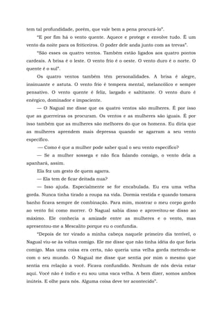 tem tal profundidade, porém, que vale bem a pena procurá-lo”.
“E por fim há o vento quente. Aquece e protege e envolve tudo. Ê um
vento da noite para os feiticeiros. O poder dele anda junto com as trevas”.
“São esses os quatro ventos. Também estão ligados aos quatro pontos
cardeais. A brisa ê o leste. O vento frio é o oeste. O vento duro é o norte. O
quente ê o sul”.
Os quatro ventos também têm personalidades. A brisa é alegre,
insinuante e astuta. O vento frio é tempera mental, melancólico e sempre
pensativo. O vento quente é feliz, largado e saltitante. O vento duro é
enérgico, dominador e impaciente.
— O Nagual me disse que os quatro ventos são mulheres. É por isso
que as guerreiras os procuram. Os ventos e as mulheres são iguais. É por
isso também que as mulheres são melhores do que os homens. Eu diria que
as mulheres aprendem mais depressa quando se agarram a seu vento
específico.
-— Como é que a mulher pode saber qual o seu vento específico?
— Se a mulher sossega e não fica falando consigo, o vento dela a
apanhará, assim.
Ela fez um gesto de quem agarra.
— Ela tem de ficar deitada nua?
— Isso ajuda. Especialmente se for encabulada. Eu era uma velha
gorda. Nunca tinha tirado a roupa na vida. Dormia vestida e quando tomava
banho ficava sempre de combinação. Para mim, mostrar o meu corpo gordo
ao vento foi como morrer. O Nagual sabia disso e aproveitou-se disso ao
máximo. Ele conhecia a amizade entre as mulheres e o vento, mas
apresentou-me a Mescalito porque eu o confundia.
“Depois de ter virado a minha cabeça naquele primeiro dia terrível, o
Nagual viu-se às voltas comigo. Ele me disse que não tinha idéia do que faria
comigo. Mas uma coisa era certa, não queria uma velha gorda metendo-se
com o seu mundo. O Nagual me disse que sentia por mim o mesmo que
sentia era relação a você. Ficava confundido. Nenhum de nós devia estar
aqui. Você não é índio e eu sou uma vaca velha. A bem dizer, somos ambos
inúteis. E olhe para nós. Alguma coisa deve ter acontecido”.
 
