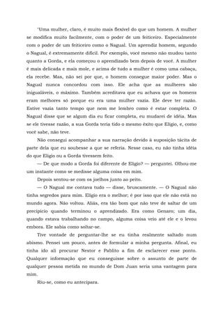 "Uma mulher, claro, é muito mais flexível do que um homem. A mulher
se modifica muito facilmente, com o poder de um feiticeiro. Especialmente
com o poder de um feiticeiro como o Nagual. Um aprendiz homem, segundo
o Nagual, é extremamente difícil. Por exemplo, você mesmo não mudou tanto
quanto a Gorda, e ela começou o aprendizado bem depois de você. A mulher
ê mais delicada e mais mole, e acima de tudo a mulher é como uma cabaça,
ela recebe. Mas, não sei por que, o homem consegue maior poder. Mas o
Nagual nunca concordou com isso. Ele acha que as mulheres são
inigualáveis, o máximo. Também acreditava que eu achava que os homens
eram melhores só porque eu era uma mulher vazia. Ele deve ter razão.
Estive vazia tanto tempo que nem me lembro como é estar completa. O
Nagual disse que se algum dia eu ficar completa, eu mudarei de idéia. Mas
se ele tivesse razão, a sua Gorda teria tido o mesmo êxito que Elígio, e, como
você sabe, não teve.
Não consegui acompanhar a sua narração devido à suposição tácita de
parte dela que eu soubesse a que se referia. Nesse caso, eu não tinha idéia
do que Elígio ou a Gorda tivessem feito.
— De que modo a Gorda foi diferente de Eligio? — perguntei. Olhou-me
um instante como se medisse alguma coisa em mim.
Depois sentou-se com os joelhos junto ao peito.
— O Nagual me contava tudo — disse, bruscamente. — O Nagual não
tinha segredos para mim. Elígio era o melhor; é por isso que ele não está no
mundo agora. Não voltou. Aliás, era tão bom que não teve de saltar de um
precipício quando terminou o aprendizado. Era como Genaro; um dia,
quando estava trabalhando no campo, alguma coisa veio até ele e o levou
embora. Ele sabia como soltar-se.
Tive vontade de perguntar-lhe se eu tinha realmente saltado num
abismo. Pensei um pouco, antes de formular a minha pergunta. Afinal, eu
tinha ido ali procurar Nestor e Pablito a fim de esclarecer esse ponto.
Qualquer informação que eu conseguisse sobre o assunto de parte de
qualquer pessoa metida no mundo de Dom Juan seria uma vantagem para
mim.
Riu-se, como eu antecipara.
 