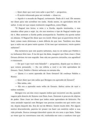— Quer dizer que você nem sabe o que fez? — perguntou.
— É muito rebuscado para ser verdade — disse eu.
— Aquele é o mundo do Nagual, certamente. Nada ali é real. Ele mesmo
me disse para não acreditar em nada. Ainda assim, os aprendizes têm de
saltar. A não ser que sejam realmente magníficos, como Elígio.
“O Nagual nos levou, a mim e a Gorda, àquela montanha, e nos
mandou olhar para o sopé. Lá, ele nos mostrou o tipo de Nagual voador que
ele é. Mas somente a Gorda podia acompanhá-lo. Também ela queria saltar
no abismo. O Nagual lhe disse que era inútil. Disse que as guerreiras têm de
fazer coisas mais dolorosas e mais difíceis do que isso. Também nos disse
que o salto era só para vocês quatro. E foi isso que aconteceu, vocês quatro
saltaram”.
Ela esclareceu que nós quatro saltamos, mas eu só sabia que Pablito e
eu tínhamos feito isso. Ã luz do que ela dizia, imaginei que Dom Juan e Dom
Genaro deviam ter-nos seguido. Isso não me pareceu estranho; era agradável
e comovente.
— De que é que você está falando? — perguntou, depois que eu disse o
que estava pensando. — Eu me referia a você e os três aprendizes de
Genaro. Você, Pablito e Nestor saltaram no mesmo dia.
— Quem é o outro aprendiz de Dom Genaro? Só conheço Pablito e
Nestor.
— Quer dizer que não sabia que Benigno era aprendiz de Genaro?
— Não sabia, não.
— Ele era o aprendiz mais velho de Genaro. Saltou antes de você e
saltou sozinho.
Benigno era um dos cinco rapazes índios que encontrei um dia, quando
vagava pelo deserto de Sonora com Dom Juan. Estavam à procura de objetos
de poder. Dom Juan me disse que todos eram aprendizes de feiticeiro. Fiz
uma amizade especial com Benigno nas poucas ocasiões em que estive com
ele, depois daquele dia. Era do sul do México. Gostei muito dele. Por algum
motivo desconhecido, parecia ter prazer em fazer um mistério sobre a sua
vida privada. Nunca consegui descobrir quem ele era nem o que fazia. Todas
as vezes que eu conversava com ele, confundia-me com a candura com que
 