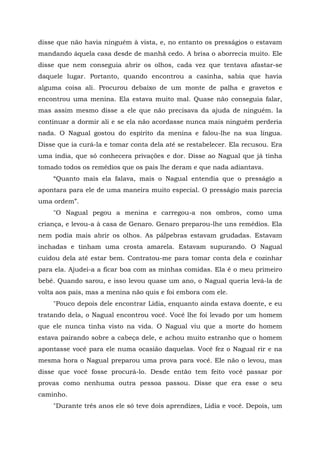 disse que não havia ninguém à vista, e, no entanto os presságios o estavam
mandando àquela casa desde de manhã cedo. A brisa o aborrecia muito. Ele
disse que nem conseguia abrir os olhos, cada vez que tentava afastar-se
daquele lugar. Portanto, quando encontrou a casinha, sabia que havia
alguma coisa ali. Procurou debaixo de um monte de palha e gravetos e
encontrou uma menina. Ela estava muito mal. Quase não conseguia falar,
mas assim mesmo disse a ele que não precisava da ajuda de ninguém. Ia
continuar a dormir ali e se ela não acordasse nunca mais ninguém perderia
nada. O Nagual gostou do espírito da menina e falou-lhe na sua língua.
Disse que ia curá-la e tomar conta dela até se restabelecer. Ela recusou. Era
uma índia, que só conhecera privações e dor. Disse ao Nagual que já tinha
tomado todos os remédios que os pais lhe deram e que nada adiantava.
“Quanto mais ela falava, mais o Nagual entendia que o presságio a
apontara para ele de uma maneira muito especial. O presságio mais parecia
uma ordem”.
"O Nagual pegou a menina e carregou-a nos ombros, como uma
criança, e levou-a à casa de Genaro. Genaro preparou-lhe uns remédios. Ela
nem podia mais abrir os olhos. As pálpebras estavam grudadas. Estavam
inchadas e tinham uma crosta amarela. Estavam supurando. O Nagual
cuidou dela até estar bem. Contratou-me para tomar conta dela e cozinhar
para ela. Ajudei-a a ficar boa com as minhas comidas. Ela é o meu primeiro
bebê. Quando sarou, e isso levou quase um ano, o Nagual queria levá-la de
volta aos pais, mas a menina não quis e foi embora com ele.
"Pouco depois dele encontrar Lídia, enquanto ainda estava doente, e eu
tratando dela, o Nagual encontrou você. Você lhe foi levado por um homem
que ele nunca tinha visto na vida. O Nagual viu que a morte do homem
estava pairando sobre a cabeça dele, e achou muito estranho que o homem
apontasse você para ele numa ocasião daquelas. Você fez o Nagual rir e na
mesma hora o Nagual preparou uma prova para você. Ele não o levou, mas
disse que você fosse procurá-lo. Desde então tem feito você passar por
provas como nenhuma outra pessoa passou. Disse que era esse o seu
caminho.
"Durante três anos ele só teve dois aprendizes, Lídia e você. Depois, um
 