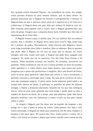 dia, quando estava visitando Vicente, um curandeiro do norte, seu amigo,
umas pessoas levaram lá uma menina maluca, que só fazia chorar. As
pessoas pensaram que o Nagual era Vicente e entregaram-lhe a menina. O
Nagual disse-me que a menina correu para ele e agarrou-se a ele como se o
conhecesse. O Nagual disse aos pais dela que tinham de deixá-la com ele.
Eles estavam preocupados com o custo, mas o Nagual garantiu-lhes que
seria de graça. Imagino que a pequena desse tanto trabalho que eles não se
importaram de se livrar dela.
O Nagual trouxe-a para a minha casa. Foi um inferno! Ela era maluca
mesmo. Era a Josefina. O Nagual levou anos para curá-la. Mas ainda hoje
ela é maluca de pedra. Naturalmente, tinha loucura pelo Nagual e houve
uma briga tremenda entre Lídia e Josefina. Elas se odiavam. Mas eu gostava
das duas. Mas o Nagual, ao ver que as duas não se davam, foi muito
enérgico com elas. Como você sabe, o Nagual não pode ficar zangado com
ninguém. De modo que ele as apavorou. Um dia Lídia ficou furiosa e foi
embora. Tinha resolvido arranjar um marido. No caminho, encontrou um
pintinho. Tinha acabado de sair do ovo e estava perdido no meio da estrada.
Lídia apanhou-o, e como estava num lugar deserto, sem casas por perto,
imaginou que o pinto não pertencesse a ninguém. Ela o pôs dentro da blusa,
entre os seios, para aquecê-lo. Lídia disse que correu, e, com o movimento, o
pintinho começou a escorregar para o lado. Ela quis pô-lo na frente de novo,
mas não conseguiu pegá-lo. O pinto corria muito depressa pelos lados e as
costas dela, dentro da blusa. A princípio os pezinhos do pinto lhe fizeram
cócegas, e depois a deixaram alucinada. Quando ela viu que não conseguia
tirá-lo, virou-se para mim, gritando que nem doida, e pediu para eu tirar o
maldito de dentro da blusa. Eu a despi, mas não adiantou nada. Não havia
pintinho nenhum, mas ela continuava a sentir os pés na sua pele, dando
voltas e voltas.
"Aí chegou o Nagual, que lhe disse que só quando ela largasse o seu
antigo ser é que o pinto ia parar de correr. Lídia passou três dias e três
noites alucinada. O Nagual me disse para amarrá-la. Eu lhe dava comida e a
limpava e lhe dava água. No quarto dia, ficou muito quieta e calma. Eu a
soltei e ela vestiu as roupas e depois que estava vestida como estava no dia
 