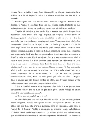 em que fugiu, o pintinho saiu. Ela o pôs na mão e o afagou e agradeceu-lhe e
levou-o de volta ao lugar em que o encontrara. Caminhei com ela parte do
caminho.
Desde aquele dia Lídia nunca mais aborreceu ninguém. Aceitou o seu
destino. O Nagual é o destino dela; sem ele, estaria morta. Portanto, de que
adiantava querer recusar ou modificar coisas que só podem ser aceitas?
"Depois foi Josefina quem partiu. Ela já estava com medo do que tinha
acontecido com Lídia, mas logo esqueceu-se daquilo. Numa tarde de
domingo, quando voltava para casa, uma folha seca ficou presa nos fios do
xale dela, que era tecido com uma trama frouxa. Tentou apanhar a folhinha,
mas estava com medo de estragar o xale. De modo que, quando entrou em
casa, logo tentou tirá-la, mas não houve jeito, estava presa. Josefina, num
acesso de raiva, agarrou o xale e a folha e espremeu-os na mão. Imaginou
que seria mais fácil apanhar os pedacinhos. Ouvi um grito alucinante e
Josefina caiu no chão. Corri para junto dela e vi que não conseguia abrir a
mão. A folha cortara sua mão, como se fosse a lâmina de uma navalha. Lídia
e eu a ajudamos e tratamos dela durante sete dias, Josefina era mais
obstinada do que qualquer outra pessoa. Quase morreu. No fim, conseguiu
abrir a mão, mas só depois de resolver, na cabeça dela, abandonar seus
velhos costumes, Ainda sente dores no corpo, de vez em quando,
especialmente na mão, devido ao mau gênio que ainda lhe volta. O Nagual
disse a ambas que não deviam confiar na vitória que tiveram porque a vida
toda temos de lutar contra os nossos antigos seres.
“Lídia e Josefina nunca mais brigaram. Não creio que se gostem, mas
certamente se dão. São as duas de que mais gosto. Estão comigo há tantos
anos. Sei que também me amam”.
— E as duas outras? Onde entram?
— Um ano depois veio Elena; é a Gorda. Estava no pior estado que você
possa imaginar. Pesava cem quilos. Estava desesperada. Pablito lhe dera
abrigo em sua loja. Ela lavava e passava, para se sustentar. Uma noite o
Nagual foi lá buscar Pablito e encontrou a pequena gorda trabalhando,
enquanto umas mariposas esvoaçavam em círculo sobre a sua cabeça. Disse
que as mariposas tinham feito um círculo perfeito para ele ver. Ele viu que a
 