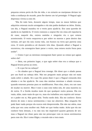 pequena estava perto do fim da vida, e no entanto as mariposas deviam ter
toda a confiança do mundo, para lhe darem um tal presságio. O Nagual agiu
depressa e levou-a com ele.
“Ela foi indo bem, durante algum tempo, mas os maus hábitos que
adquirira estavam muito arraigados e ela não podia desfazer-se deles. Então,
um dia, o Nagual mandou vir o vento para ajudá-la. Era uma questão de
ajudá-la ou liqüidá-la. O vento começou a soprar-lhe em cima até expulsá-la
de casa; naquele dia, estava sozinha e ninguém viu o que estava
acontecendo. O vento empurrou-a por sobre os morros e para dentro das
ravinas, até que ela caiu numa vala, um buraco na terra que parecia uma
cova. O vento prendeu-a ali durante três dias. Quando afinal o Nagual a
encontrou, ela conseguira fazer parar o vento, mas estava muito fraca para
andar”.
— Como é que as meninas conseguiam fazer parar as coisas que agiam
sobre ela?
— Bem, em primeiro lugar, o que agia sobre elas era a cabaça que o
Nagual levava presa ao cinto.
— E o que há na cabaça?
— Os aliados que o Nagual leva consigo. Ele disse que o aliado passa
por um funil na cabaça dele. Não me pergunte mais porque não sei mais
nada sobre o aliado. Só o que lhe posso dizer é que o Nagual comanda dois
aliados e os faz ajudá-lo. No caso das minhas meninas o aliado recuava,
quando estavam prontas para se modificarem. Para elas, claro, era um caso
de mudar ou morrer. Mas é esse o caso com todos nós, de uma maneira ou
de outra. E a Gorda mudou mais do que qualquer outra pessoa. Ela era
vazia, aliás, mais vazia do que eu, mas ela trabalhou seu espírito até tornar-
se o poder em si, Não gosto dela. Tenho medo dela. Ela me conhece. Entra
dentro de mim e meus sentimentos e isso me aborrece. Mas ninguém lhe
pode fazer nada porque ela nunca está desprevenida. Ela não me odeia, mas
acha que sou uma mulher má. Pode ser que tenha razão. Acho que ela me
conhece bem demais, e eu não sou tão impecável quanto gostaria de ser;
mas o Nagual me disse para não me preocupar com os meus sentimentos
para com ela. Ela é como Elígio; o mundo não a toca mais.
 