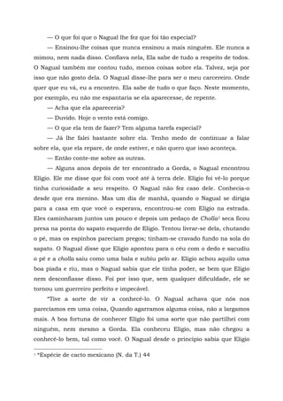 — O que foi que o Nagual lhe fez que foi tão especial?
— Ensinou-lhe coisas que nunca ensinou a mais ninguém. Ele nunca a
mimou, nem nada disso. Confiava nela, Ela sabe de tudo a respeito de todos.
O Nagual também me contou tudo, menos coisas sobre ela. Talvez, seja por
isso que não gosto dela. O Nagual disse-lhe para ser o meu carcereiro. Onde
quer que eu vá, eu a encontro. Ela sabe de tudo o que faço. Neste momento,
por exemplo, eu não me espantaria se ela aparecesse, de repente.
— Acha que ela apareceria?
— Duvido. Hoje o vento está comigo.
— O que ela tem de fazer? Tem alguma tarefa especial?
— Já lhe falei bastante sobre ela. Tenho medo de continuar a falar
sobre ela, que ela repare, de onde estiver, e não quero que isso aconteça.
— Então conte-me sobre as outras.
— Alguns anos depois de ter encontrado a Gorda, o Nagual encontrou
Elígio. Ele me disse que foi com você até à terra dele. Elígio foi vê-lo porque
tinha curiosidade a seu respeito. O Nagual não fez caso dele. Conhecia-o
desde que era menino. Mas um dia de manhã, quando o Nagual se dirigia
para a casa em que você o esperava, encontrou-se com Elígio na estrada.
Eles caminharam juntos um pouco e depois um pedaço de Cholla1 seca ficou
presa na ponta do sapato esquerdo de Eligio. Tentou livrar-se dela, chutando
o pé, mas os espinhos pareciam pregos; tinham-se cravado fundo na sola do
sapato. O Nagual disse que Elígio apontou para o céu com o dedo e sacudiu
o pé e a cholla saiu como uma bala e subiu pelo ar. Eligio achou aquilo uma
boa piada e riu, mas o Nagual sabia que ele tinha poder, se bem que Elígio
nem desconfiasse disso. Foi por isso que, sem qualquer dificuldade, ele se
tornou um guerreiro perfeito e impecável.
“Tive a sorte de vir a conhecê-lo. O Nagual achava que nós nos
parecíamos em uma coisa, Quando agarramos alguma coisa, não a largamos
mais. A boa fortuna de conhecer Elígio foi uma sorte que não partilhei com
ninguém, nem mesmo a Gorda. Ela conheceu Elígio, mas não chegou a
conhecê-lo bem, tal como você. O Nagual desde o princípio sabia que Eligio
1 *Espécie de cacto mexicano (N. da T.) 44
 