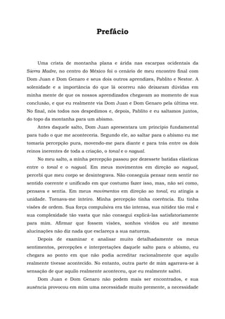 Prefácio
Uma crista de montanha plana e árida nas escarpas ocidentais da
Sierra Madre, no centro do México foi o cenário de meu encontro final com
Dom Juan e Dom Genaro e seus dois outros aprendizes, Pablito e Nestor. A
solenidade e a importância do que lá ocorreu não deixaram dúvidas em
minha mente de que os nossos aprendizados chegavam ao momento de sua
conclusão, e que eu realmente via Dom Juan e Dom Genaro pela última vez.
No final, nós todos nos despedimos e, depois, Pablito e eu saltamos juntos,
do topo da montanha para um abismo.
Antes daquele salto, Dom Juan apresentara um princípio fundamental
para tudo o que me aconteceria. Segundo ele, ao saltar para o abismo eu me
tomaria percepção pura, movendo-me para diante e para trás entre os dois
reinos inerentes de toda a criação, o tonal e o nagual.
No meu salto, a minha percepção passou por dezessete batidas elásticas
entre o tonal e o nagual. Em meus movimentos em direção ao nagual,
percebi que meu corpo se desintegrava. Não conseguia pensar nem sentir no
sentido coerente e unificado em que costumo fazer isso, mas, não sei como,
pensava e sentia. Em meus movimentos em direção ao tonal, eu atingia a
unidade. Tornava-me inteiro. Minha percepção tinha coerência. Eu tinha
visões de ordem. Sua força compulsiva era tão intensa, sua nitidez tão real e
sua complexidade tão vasta que não consegui explicá-las satisfatoriamente
para mim. Afirmar que fossem visões, sonhos vividos ou até mesmo
alucinações não diz nada que esclareça a sua natureza.
Depois de examinar e analisar muito detalhadamente os meus
sentimentos, percepções e interpretações daquele salto para o abismo, eu
chegara ao ponto em que não podia acreditar racionalmente que aquilo
realmente tivesse acontecido. No entanto, outra parte de mim agarrava-se à
sensação de que aquilo realmente aconteceu, que eu realmente saltei.
Dom Juan e Dom Genaro não podem mais ser encontrados, e sua
ausência provocou em mim uma necessidade muito premente, a necessidade
 