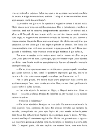 era excepcional, e isolou-o. Sabia que você e as meninas estavam de um lado
da moeda e Elígio do outro lado, sozinho. O Nagual e Genaro tiveram muita
sorte mesmo em tê-lo encontrado”.
"A primeira vez que o vi foi quando o Nagual o trouxe à minha casa.
Elígio não se deu bem com minhas meninas. Elas o detestaram e também o
temeram. Mas ele se mostrou completamente indiferente. O mundo não o
afetava. O Nagual não queria que você, em especial, tivesse muito contato
com Elígio. O Nagual disse que você é do tipo de feiticeiro do qual convém a
pessoa manter distância. Disse que o seu toque não alivia, ao contrário, que
prejudica. Ele me disse que o seu espírito prende as pessoas. Ele ficava um
pouco revoltado com você, mas ao mesmo tempo gostava de você. Disse que,
quando o encontrou, você era mais louco do que Josefina, e que ainda é,
Era uma sensação perturbadora, ouvir outra pessoa me dizer o que
Dom Juan pensava de mim. A princípio, quis desprezar o que Dona Soledad
me dizia, mas depois senti-me completamente burro e deslocado, tentando
proteger o meu ego.
— Ele se preocupava com você — continuou — porque o poder mandava
que assim fizesse. E ele, sendo o guerreiro impecável que era, cedeu ao
mestre e fez com prazer o que o poder mandava que fizesse com você.
Fez-se uma pausa. Eu estava louco para perguntar mais acerca dos
sentimentos que Dom Juan nutria por mim. Mas, em vez disso, pedi que ela
falasse sobre a outra menina.
— Um mês depois de encontrar Elígio, o Nagual encontrou Rosa —
disse. — Rosa foi a última. Depois de encontrá-la, ele viu que o seu número
estava completo.
— Como ele a encontrou?
— Ele tinha ido visitar Benigno na terra dele. Estava-se aproximando da
casa quando Rosa apareceu do meio das moitas cerradas na margem da
estrada, perseguindo um porco que fugira. O porco corria muito depressa
para Rosa. Ela esbarrou no Nagual e não conseguiu pegar o porco. Aí virou-
se contra o Nagual e começou a gritar-lhe. Ele fez um gesto de querer agarrá-
la e ela estava pronta para lutar com ele. Insultou-o e desafiou-o a por a mão
dela. O Nagual gostou do seu espírito na mesma hora, mas não havia
 