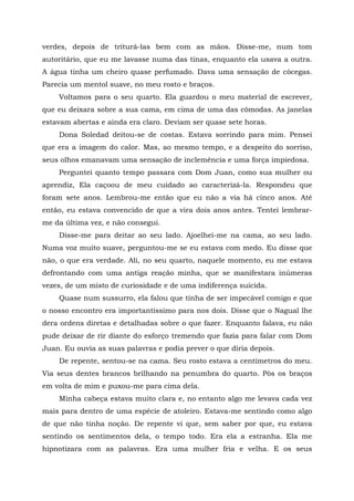 verdes, depois de triturá-las bem com as mãos. Disse-me, num tom
autoritário, que eu me lavasse numa das tinas, enquanto ela usava a outra.
A água tinha um cheiro quase perfumado. Dava uma sensação de cócegas.
Parecia um mentol suave, no meu rosto e braços.
Voltamos para o seu quarto. Ela guardou o meu material de escrever,
que eu deixara sobre a sua cama, em cima de uma das cômodas. As janelas
estavam abertas e ainda era claro. Deviam ser quase sete horas.
Dona Soledad deitou-se de costas. Estava sorrindo para mim. Pensei
que era a imagem do calor. Mas, ao mesmo tempo, e a despeito do sorriso,
seus olhos emanavam uma sensação de inclemência e uma força impiedosa.
Perguntei quanto tempo passara com Dom Juan, como sua mulher ou
aprendiz, Ela caçoou de meu cuidado ao caracterizá-la. Respondeu que
foram sete anos. Lembrou-me então que eu não a via há cinco anos. Até
então, eu estava convencido de que a vira dois anos antes. Tentei lembrar-
me da última vez, e não consegui.
Disse-me para deitar ao seu lado. Ajoelhei-me na cama, ao seu lado.
Numa voz muito suave, perguntou-me se eu estava com medo. Eu disse que
não, o que era verdade. Ali, no seu quarto, naquele momento, eu me estava
defrontando com uma antiga reação minha, que se manifestara inúmeras
vezes, de um misto de curiosidade e de uma indiferença suicida.
Quase num sussurro, ela falou que tinha de ser impecável comigo e que
o nosso encontro era importantíssimo para nos dois. Disse que o Nagual lhe
dera ordens diretas e detalhadas sobre o que fazer. Enquanto falava, eu não
pude deixar de rir diante do esforço tremendo que fazia para falar com Dom
Juan. Eu ouvia as suas palavras e podia prever o que diria depois.
De repente, sentou-se na cama. Seu rosto estava a centímetros do meu.
Via seus dentes brancos brilhando na penumbra do quarto. Pôs os braços
em volta de mim e puxou-me para cima dela.
Minha cabeça estava muito clara e, no entanto algo me levava cada vez
mais para dentro de uma espécie de atoleiro. Estava-me sentindo como algo
de que não tinha noção. De repente vi que, sem saber por que, eu estava
sentindo os sentimentos dela, o tempo todo. Era ela a estranha. Ela me
hipnotizara com as palavras. Era uma mulher fria e velha. E os seus
 