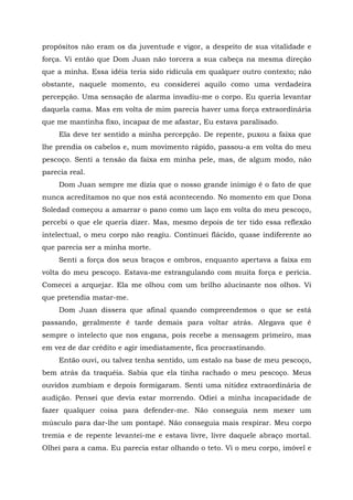 propósitos não eram os da juventude e vigor, a despeito de sua vitalidade e
força. Vi então que Dom Juan não torcera a sua cabeça na mesma direção
que a minha. Essa idéia teria sido ridícula em qualquer outro contexto; não
obstante, naquele momento, eu considerei aquilo como uma verdadeira
percepção. Uma sensação de alarma invadiu-me o corpo. Eu queria levantar
daquela cama. Mas em volta de mim parecia haver uma força extraordinária
que me mantinha fixo, incapaz de me afastar, Eu estava paralisado.
Ela deve ter sentido a minha percepção. De repente, puxou a faixa que
lhe prendia os cabelos e, num movimento rápido, passou-a em volta do meu
pescoço. Senti a tensão da faixa em minha pele, mas, de algum modo, não
parecia real.
Dom Juan sempre me dizia que o nosso grande inimigo é o fato de que
nunca acreditamos no que nos está acontecendo. No momento em que Dona
Soledad começou a amarrar o pano como um laço em volta do meu pescoço,
percebi o que ele queria dizer. Mas, mesmo depois de ter tido essa reflexão
intelectual, o meu corpo não reagiu. Continuei flácido, quase indiferente ao
que parecia ser a minha morte.
Senti a força dos seus braços e ombros, enquanto apertava a faixa em
volta do meu pescoço. Estava-me estrangulando com muita força e perícia.
Comecei a arquejar. Ela me olhou com um brilho alucinante nos olhos. Vi
que pretendia matar-me.
Dom Juan dissera que afinal quando compreendemos o que se está
passando, geralmente ê tarde demais para voltar atrás. Alegava que é
sempre o intelecto que nos engana, pois recebe a mensagem primeiro, mas
em vez de dar crédito e agir imediatamente, fica procrastinando.
Então ouvi, ou talvez tenha sentido, um estalo na base de meu pescoço,
bem atrás da traquéia. Sabia que ela tinha rachado o meu pescoço. Meus
ouvidos zumbiam e depois formigaram. Senti uma nitidez extraordinária de
audição. Pensei que devia estar morrendo. Odiei a minha incapacidade de
fazer qualquer coisa para defender-me. Não conseguia nem mexer um
músculo para dar-lhe um pontapé. Não conseguia mais respirar. Meu corpo
tremia e de repente levantei-me e estava livre, livre daquele abraço mortal.
Olhei para a cama. Eu parecia estar olhando o teto. Vi o meu corpo, imóvel e
 