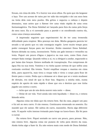 frouxo, em cima do dela. Vi o horror nos seus olhos. Eu quis que ela largasse
o laço. Tive um acesso de raiva por ter sido tão estúpido e dei um soco bem
na testa dela com meu punho. Ela gritou e segurou a cabeça e depois
desmaiou, mas antes que o fizesse tive uma visão rápida de uma cena
fantasmagórica. Via Dona Soledad ser lançada para fora da cama pela força
do meu soco. Eu a vi correndo para a parede e se encolhendo contra ela,
como uma criança assustada.
A impressão seguinte que experimentei foi de ter uma tremenda
dificuldade para respirar. Meu pescoço me doía. Minha garganta parecia ter
secado a tal ponto que eu não conseguia engolir. Levei muito tempo para
poder conseguir forças para me levantar. Então examinei Dona Soledad.
Estava deitada na cama, inconsciente. Tinha um galo imenso e vermelho na
testa. Peguei um pouco d’água e joguei-a na sua cara, como Dom Juan
sempre fazia comigo. Quando voltou a si, eu a obriguei a andar, segurando-a
por baixo dos braços. Estava molhada de transpiração. Pus compressas de
água fria na sua testa. Vomitou e eu tinha quase certeza de que sofria uma
contusão cerebral. Ela tremia. Tentei empilhar roupas e mantas em cima
dela, para aquecê-la, mas tirou a roupa toda e virou o corpo para ficar de
frente para o vento. Pediu que a deixasse só e disse que se o vento mudasse
de direção, era sinal de que ia ficar boa. Segurou a minha mão, numa
espécie de aperto de mão rápido e disse que era o destino que nos tinha
jogado um contra o outro.
— Acho que um de nós devia morrer esta noite — disse.
— Deixe de ser tola. Você ainda não está liquidada — disse eu, e estava
falando sério.
Alguma coisa me dizia que ela estava bem. Sai da casa, peguei um pau
e fui até ao meu carro. O cão rosnou. Continuava enrascado no assento. Eu
mandei que ele saísse. Ele saltou do carro, mansinho. Havia algo diferente
nele. Vi aquele vulto imenso trotando para longe no lusco-fusco. Ele foi para
o curral.
Eu estava livre. Fiquei sentado no carro um pouco, para pensar. Não,
não estava livre. Alguma coisa me puxava de volta para dentro da casa.
Ainda tinha algo a fazer lá. Eu não estava mais com medo de Dona Soledad.
 