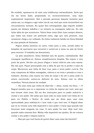 Na verdade, apossara-se de mim uma indiferença extraordinária. Senti que
ela me havia dado, propositada ou inconscientemente, uma lição
supinamente importante. Sob a pressão pavorosa daquela tentativa para
matar-me, eu chegara a agir sobre ela de um nível que seria inconcebível em
circunstâncias normais. Eu quase fora estrangulado; algo naquele maldito
quarto me deixara indefeso e no entanto eu conseguira safar-me. Eu não
tinha idéia do que acontecera. Talvez fosse como Dom Juan sempre dissera,
que todos nos temos um potencial extra, algo que está presente, mas
raramente chega a ser utilizado. Eu tinha realmente batido em Dona Soledad
de uma posição de fantasma.
Peguei minha lanterna no carro, voltei para a casa, acendi todos os
lampiões de querosene que encontrei e sentei-me à mesa na sala da frente
para escrever. O trabalho me descontraiu.
Lá pelo amanhecer, Dona Soledad saiu do quarto, cambaleando. Mal
conseguia equilibrar-se. Estava completamente despida. Ela enjoou e caiu
junto da porta. Dei-lhe um pouco d’água e tentei cobri-la com uma manta.
Ela não quis. Fiquei preocupado com a idéia de que ela ia perder o calor do
corpo. Murmurou que tinha de ficar nua, para o vento poder curá-la. Fez
uma compressa de folhas esmagadas, colocou-a na testa e prendeu-a com o
turbante. Enrolou uma manta em volta do corpo e foi até à mesa onde eu
estava escrevendo; sentou-se defronte de mim. Estava com os olhos
vermelhos. Parecia doente de verdade.
— Há uma coisa que tenho de dizer-lhe — disse, numa voz fraca. — O
Nagual mandou que eu o esperasse; eu tinha de esperar por você, nem que
isso levasse vinte anos. Ele me deu instruções para eu poder seduzi-lo e
roubar o seu poder. Ele sabia que mais cedo ou mais tarde você tinha de vir
para ver Pablito e Nestor, de modo que me disse para usar essa
oportunidade para enfeitiçá-lo e tirar tudo o que você tem. O Nagual disse
que se eu vivesse uma vida impecável o meu poder o traria aqui quando não
houvesse mais ninguém em casa. O meu poder fez isso. Hoje você veio,
quando todos estavam fora. Minha vida impecável me ajudou. Só me restava
roubar o seu poder e depois matá-lo.
— Mas por que você havia de querer fazer uma coisa tão horrível?
 